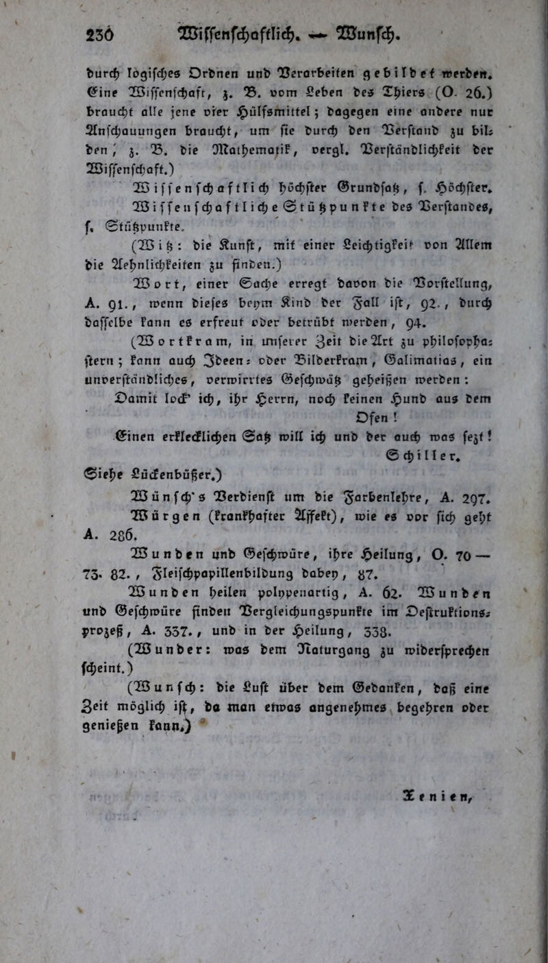 236 burc^ lD3ifd;es Orbnen unb Usrorbeiten gcbilbef werben* ^inp 'Kiffcnfdjafr; j. 05. »om Seben be3 Triers (O. 26.) braucht alle jene orer J^ülfgmittel; bogegen eine onbere nuc 2Infd;auungcn brouebt, um ftc burrf) ben ‘Berftonb ju biU ben ; 3. 05. bie OKatl^jemopF, oergl. Q[jcr|tdnblic^fcit bec 2öiffenfd;oft.) OSiffenfcbaftlicb ^ßc^fter ©runbfotj, f. ^ödjfter* 'Oöiffenfdjaftlicbe (2jü^punfte bes OBerftanbeg, f, 0tfi6punFtc. C2Ö i (j: bie Äunft, mit einer SeidjtigFeit üon OHlem bie 2Ie^nlid;Feifen ju ftnben.) 23oct, einer ©aepe erregt böpon bie OSorftcIIung, A. 91.; roenn biefeö bepm Äinb ber 'Jall ift, 92./ burc^ boffclbe Fann es erfreut eher betrübt merben , 94. (^■23 0 r t Fr Q m, in imfeier 3^*1 bieOIrt ju philofop^as ftern ; Fann auch OSilberFram , ©alimotioa , ein unperftdnbnd;cß, perroirrtes @efcpa>ü$ gemeinen n>erben : Damit locF’ icb, i^jr J^errn, noch Feinen J^unb aus bem Ofen ! (5inen erFIetflidjcn ©0^ roill i<^ unb ber out^ roas fejt! © d) i II e r. ©ief)c SücFcnbüßer,) 0Q3ünf4)*5 QSerbienft um bie ^or&^nle^re, A. 297* OB D r g c n (FronFfjoftcr OfffePt) , roie es oor fic^ gel;f A. 286. OB u n b e n unb (Sef^jroüre , i^rc Teilung , O. 70 — 73* 82. , bobep, ij7. OBunben feilen poippenartig , A. 62* OB u n b e n unb ©efefimüre ftnben BergleicbungspunFte im Dej^ruFtionSi proje^, A. 357./ unb in ber Jpeilung, 333. (OBunber: n>as bem Oftaturgang ju n?ibcrfprec|)cit fd[jcint.) (OBunfd): bie Suft über bem ©ebanFcn, boß eine 3eif möglich iff:, ba man ctiPüS ongeneI>mes begel^rcn ober geniepen FannO ^ Xtnitn,