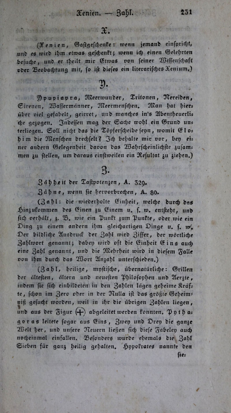 lU . . ^E’enien. — ' X. (3Penicn, ©aftgefc^cnFc: wenn jemonb ehifpridjf, unb es5 wirb il;m efroas gcfc^enft; wenn ic^ einen ©ele^rten befinde, unb er mir etwas üon feiner Q53iffenfc^af£ pber 25eDbad;tung mit, fo ift biefee ein Iiterarifc5)es Xcniiim,) 2)pupiaprQ; OlZeennunber, Xrifonen, ÜTereiben, 0irenen, 20affcrmönner, I}lTcermenfd;en. Dltan bat Ijiers über Diel gefabclj^ geirrct, unb mnnd;es in’5 Slbent^cuerlis 'c^e gc3Dgen. 0ad;e wdI)! ein @runb uns fcriiegen. 0oII nid;t bos bie !lDpferfd;eibe fepn , womit e I os |) i m bie 0]Tenfd;en bred;felt? 3d) bemalte mir Dor, bep eis i ner anbern 05elegenl;eit baoon bas '3Baf)rfc^einIi(|)ftc ^ufams men 311 ftellcn, um barous einftweilcn ein Dlefultat ju jie^cn,) 3. 3«5p^-eit ber Taftpoten^en, A. 329* 3al)ne, wenn fte 5>eri>orbrcc^en, A. ßO. (3 0^1: bie wiebctl)Dlfc einljeit, wcl($e burt^ beS ^influfommen bes einen ju einem u. f, w, entfte^t, unb , fid; Dcrl^älf, 3. ?B, wie ein 'PutiFf jum 'fünfte, ober wie ein £)ing ju einem anbern il;m gleid;arfigen Dinge u, f. n/* -Der bilblid;e ^fnsbrucF ber 3*^1^^ ^er wörflic|)c 3al;Iworf genannt; babcp wirb off bie einfjeif eins aud> eine 3*^1^^ genannt, unb bie OKebrbeit wirb in biefem Don i^m bur(^ bas 2ßort STn^of?! unferfdjieben.) (3n^)I/ nipftifd;e, übernotürlidje: (drillen » ber älfeften, altern unb neueften 'plpilofopDen unb ^Tcr^fe, inbem fic fid; einbilbetcnl in ben 3o^Ifn logen geheime Ärdfs fe, fd;on im 3^*'^ OTullo ift baS gröfjtc ©efjeims nifi gefud;t worben, weil in i^r bie übrigen 3öl^len liegen, unb aus ber 3**31*** abgcleitcf werben Fonnten» iPpfl^Qs gor 06 leitete fogar aus (5*ins , 3**^^P ****^ Drep bie gonje 2Belf ^er, unb unfere TTeuern liefien fid; biefe ^abele^ auc^ nod;einmol einfallen. 23efonbers würbe efjemals bie Qahl Sieben für gonj peilig gel)alten* J^ppoFrates nannte ben fie. /