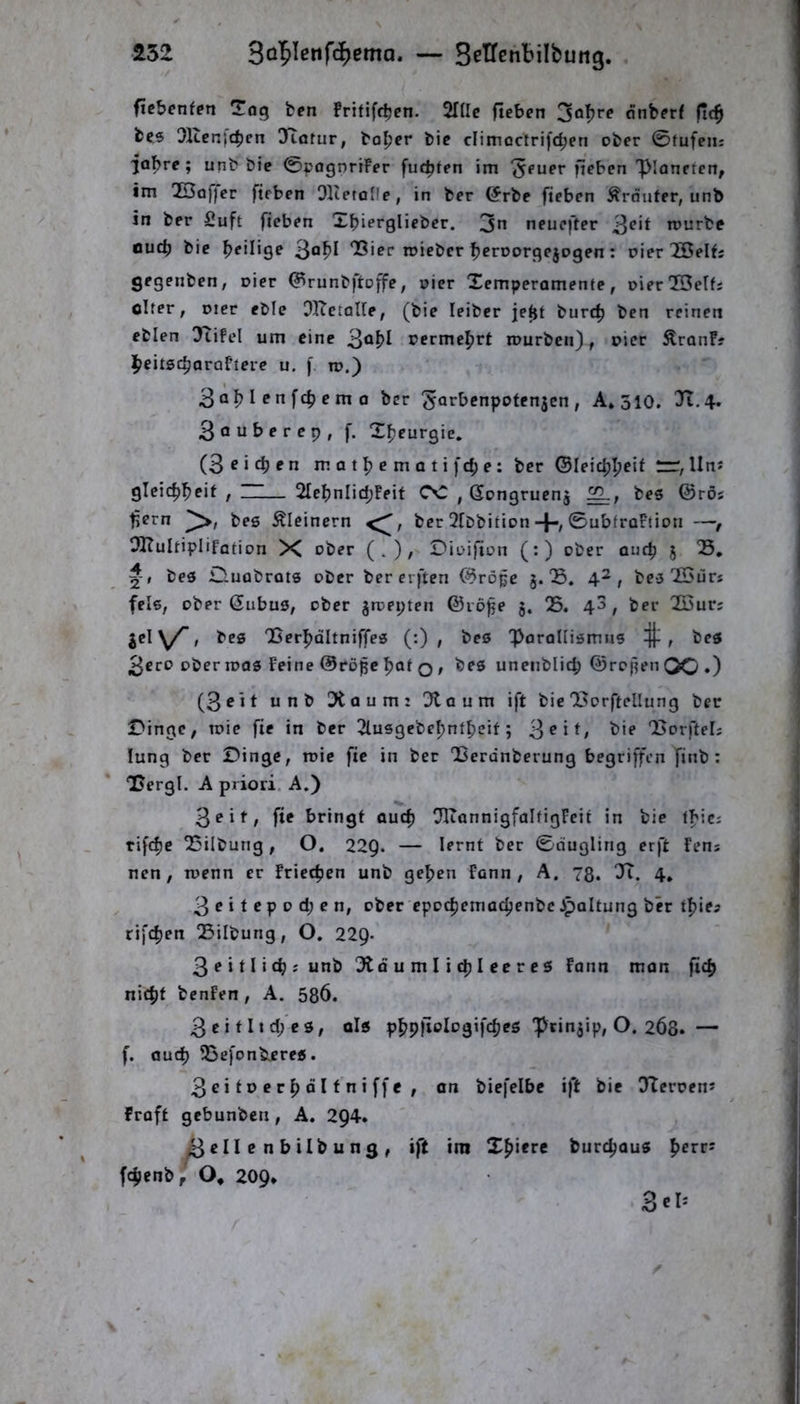 452 — Setfenbilbung. . ficbcnfen ÜTog fcen fritift^en. SHlc fieben 30^**^ dnberf fi<^ fces Olccnjc^cn O^arur, boljer bic climactrifc^en ober 0tufeiii jaf)re; unb bie 0pagnrrFer fuc^ten im ^euer fieben Planeten, im 23of)er fteben QKetoIfe, in ber örbe fieben Kräuter, unb in ber Suft fieben Xbierglieber. 3n neuefter tourbe aucb bie heilige “Bier roieber bcrDorflejogen: oier löelts gegenben, oier <?runbftoffe, oier Xemperamente, oierlBelfs olfer, Dier eble OITetaUe, (bie leibcr je^t burc^ ben reinen eblen 3tifel um eine 3^^^ oermei^rt mürben), oier ^ranF? l^eitsc^araFiere u. f m.) 3 ob I P ^ rn 0 ber 5Q*^t’fnpoten3cn , A*3io. Tt.4. 3öuberep, f. X^eurgie. (3 fieben m a t b e m Q t i fd; e: ber ©leicbbeit “ Un* gleicbbeit , ~— 2IebnIid;Feit CC , Gongrucnj bes ©rös t^ern bes kleinern ber Qfbbition-}/©ubfroFtion —f OKuItipIifation X ober (.)/ ^ii>ifion (:) ober auch 5 B, bes D-Uobrots ober ber erften ©röpe J. B, 4^, bes Xöurs fels, ober ßubus, ober gmepten ©lo^e g. 05. 4^, ber OSurs gcl\/’, bes Berbdltniffes (:) , bes 'porallismus , bes 3ero ober mos Feine ©röpe boi o / unenblid; ©repen QO •) (3^it unb üXaum: Otaum ift bie Borftellung ber £>ingc, roie fie in ber Olusgebebntbeit; 3^i*/ Borftel; lung ber Dinge, mie fie in ber Berdnberung begriffen finb : Bergl. A priori. A.) 3eif, fie bringt auch OIiannigfalfigFcit in bie fbic; rifebe OSilbung, O. 22Q. — lernt ber 0augling erft Fens nen , menn er Friecben unb geben Fann , A, 78. 4. 3eitepod;en, ober epocbemacbenbe Jpoltung ber tbie^ rifeben 05ilbung, O. 229. 3?»tlicb^unb 5tö u m I i cb I ce r e s Fann man fid) nicht bcnFen , A. 58Ö. 3 c i 111 d; e s, ols “pringip, O. 268. — f. auch OSefonbieres. 3citt>erbölfniffe, an biefelbc ift bie OTcroens Fraft gebunben, A. 294. ^ c II c n b ilb u n 3 , ift ini Xbi«rc burebaus perr: febenb, O, 209,