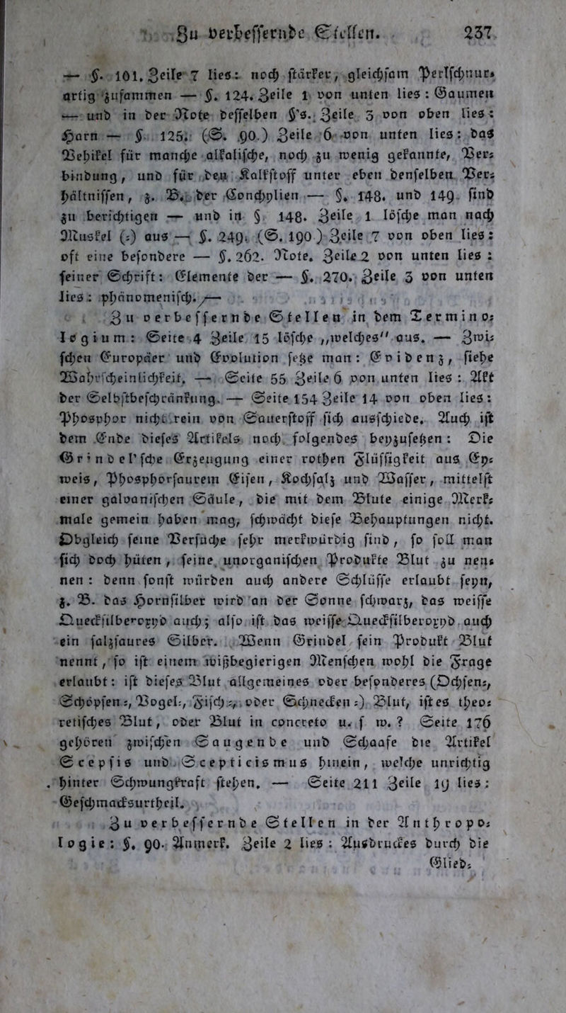 Su Deul>efft!rnbc 23T — 101* 7 lieö: ncc^ ftärFei*, gleic^fom 'perlfd;nuc* artig'^ufammen — §, 124. Beile i üon unten lies : ©aumeu — unb in bec 0>tote beffelben 3 oon oben lies; ipörn — § 125. (0. .QO.) 6 oon unten lies: boS CBebiFel für manc|je olfolifc^e, norf; §u roenig geFannte, Q3ers binbung, unb für ,be,u ÄalFftoff unter eben benfelben *Bers ^nltniffen, j. ber @ond[)plien— §. 148. unb 14Q. finb gii berichtigen — unb in § 148. B^‘^^ 1 lofc^e mon nach OlZusFel (:) aus — §. 249* (®* ) 3.<JiIe 7 oon oben lies; oft eine befonberc — 2Ö2. Otote. ^e\l£ 2 oon unten lies : feiner 0cl)rift: (5Iementc ber — §» 270. 3 b^n unten lies: phünomenifclj.y— i > . *j' Bo oerbeffcrnbc 0tellen in bem Xerminos I 0 g i u m : 0eite 4 B^ü^ 15 löfc^e „ioelcl;e3 ous. — B^Ji« fd;en (Europäer unb (Joolution fe^e man: ©oibenj, flehe 2BoI;rfcl)einlid;Fe.it, — 0cite 55 B‘^ü*‘’ 6 pon unten lies : 2lFt ber 0eIb)tbefchrdnFung.— 0eite 154Beile 14 oou oben lies; *!Phosphor nid;t.reiri oon 0Querftoff fid; ausfchiebe. 2Iu<h ift bem (fnbc biefes 2£rtiFels nod;, folgenbes bepjufetjen : Die <^r’nbel’fd?e ©rjeugung einer rotten ^lüffxgFeit aus (5pe weis, 'PhP^Phoffnurem @ifen , Äodjfglj unb 23af)er, mittelft einer goloanifchen 0dule, bic mit bem Slutc einige OiZerFs male gemein hoben *mag, fchiodcht biefe QSehouptungen nid;t. iDbgleich feine 'Berfucpe fehr merFiourbig finb , fo fod man fid; hoch hüten , feine. unorgoni)d;en ProbuFtc QSlut neue nen : benn fonft nnlrben aud; anbere 0chlüffe erloubt fepii, j. bas ^ornfilber toirb an ber 0onne fdjtoar^, bas rociffe £luecFfiIbc»*05i;b and;; olfo ift bos tociffe D.uecFfilbei’Dj;pb, auch ein füljfaures 0ilbcr. 2Öenn ©riubel fein ProbuFt 23Iuf nennt, fo ift einem luifjbegierigen 91ienfd;en loohl bie 5^nge erlaubt: ift biefes ^Mut allgemeines ober befonberes (Dchfens, 0chopfen‘Bogel:, 5'M'd;ober 0chnecfeiis) ^luf, iftes theo« rctifches 3lut, ober 23lut in concreto u. f lo. ? 0eite 17Ö gehören jioifchcn 0augenbe unb 0chaafe bie 2IrtiFel 0cepfis unb . 0 c ep ti cis m us h*uein, loelcpe unrid;tig hinter 0chn)ungfraft ftehen, — 0cite 211 B®‘^ß 19 Q?efd;macFsurtheiI. Bu oerbeffernbc 0tellcn in ber 21 n t h r o p Oj