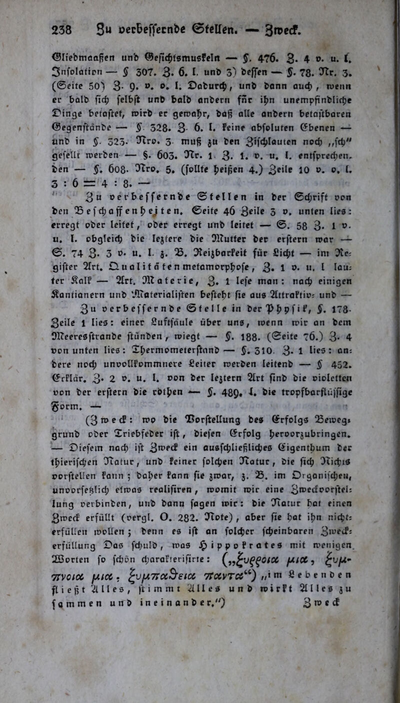 238 3« oecbeffecnbc 0teUen. — ©liebmoafren unb ®e|i[cf)fgmusfcln — §. 4-76. 3* 4 3nfoIafipn — § 307. 3» 6. I. unb 3) beffen — §. 78. 7tv. 3. (0eife 50) 3* 9» I» öoburc^, unb bann auc^ , wenn er bolb fic^ felbft unb bolb anbern fnr i^n unempfinblifbe Swinge beiaftet, roirb er geroo^r, bof? alte onbern betoftbaren ©egenftdnbe — §. 328. 3- 6, I. Feine abfoluren Ebenen — unb in §. 323- 3- luu^ ju ben ”0*^5 nW* gefeilt roerben — §. 603. ^r. 1 3- 1. >?. u. I. entfpreeben. ben — §» 608- ^^ro, 5, (fpllte |)eif,en 4.) 3^*1^ 10 3 : 6 = 4 : 8. — 3“ nerbeffernbe ©feilen in ber ©d;rift non ben 25efd;Offenheiten» ©eite 46 3^'^^ 5 unten lies: erregt ober leitet, ober erregt unb leitet — 58 3* 1 u, l. obgleich bic lejtere bie Ollutfer ber erftern roor — 74 3« 3 u. u. l. 5. ^lei^borFeif für £id;t — im ^e; giftet 2frt, D. u 01 i f d t c n metomorphpfe , 3* 1 »• u, l lou; fer ÄoIF— 3lrt. OK ateric, 3» 1 mon : noch einigen Äontionern unb ‘JKoterioliften befielt fie aus OlttraFtio; unb — 3u oerbeffernbe ©teile in berPhPf‘F, §, 178- 3eilß 1 lies: einer Suftfnule über uns, toenn mir an bem OKeeresftranbe ftünben, roiegt — §. 188. (Seite 76.) 3- 4 uon unten lies: 2I;ermometerftnnb— 310. 3* 1 berc nod; unoolIFommnere fieiter merben leitenb — § 452. ©rFIdr, 3* 2 P. u, I. Pon ber lejtern 2lrt ftnb bie oiolcttcn »on ber erftern bic rbthen •»— 489. F. bie tropfbarftüjfige §orm. — ' (3 e cF : it»o bie QßorftcIIung bes G^rfolgs Q3eioeg» grunb ober Xriebfeber ift, biefen ©rfolg h^rootjubringen, ‘— Diefein noch ift 3u>ecF ein ousfcpliefiliches Qtigentbum ber thierifd/en 'Tiatur, unb feiner folchen IKatur, bie fic^ OXichiS porftellen Form 5 bober Fann fie jroar, 5. 05. im Drgonifcheu, unoorfetjiid; etmas realifiren , momit mir eine 3u?edporfteIi lung oerbinben, unb bann fagen mir: bie Tiatur bat einen 3rt>ec! erfüllt (oergl. O. 282. OXote) , aber fie hot ihn nichti erfüllen loollen ; benn es ift an folchcr fcheinboren 3>Pf‘^- erfullung Dos fd;ulb, n>as ^ippoFrates mit menigen. 2Borten fo fdjön d;araFterifirtc: ^ TIVOlOC fAiC6 . ^VfATTCcBetCC 7roCVTC6‘^) //«nt £ e b e n b e n fliefjt^Ules, ftimmt ^Iles unb roirFf Slllesju