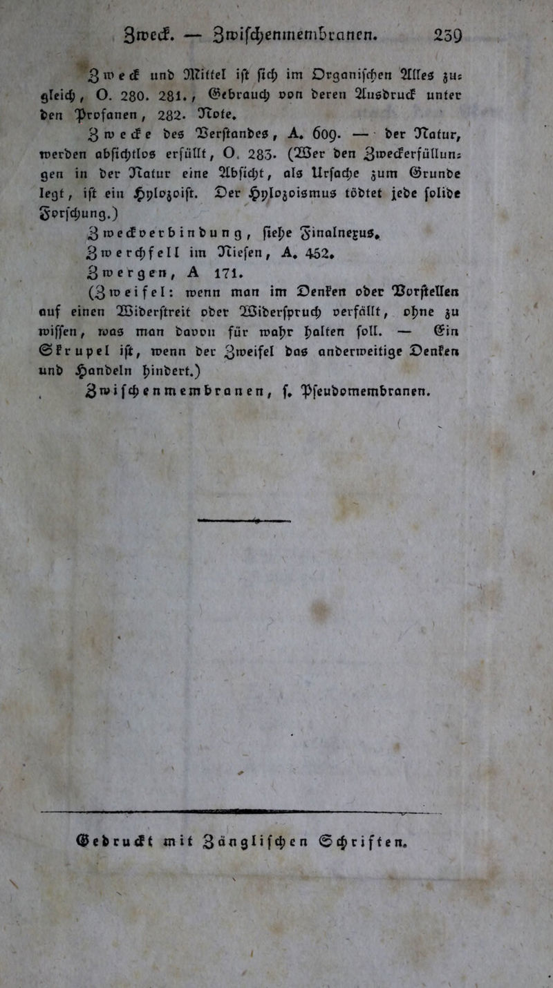’3e ä unb DlTiffel ift ftc^ im Drganifcftcn %lle^ jus gleich / O. 280. 281. t @<broud) pon bereu 2lugbrucf unter ben prpfanen, 282. ^ftote, 3 n) e cf e beö Berftonbeg , A. 609. — ■ ber OTofur, iperben abfid;tlo0 erfüllt, O. 283. (20er ben ^wedevjüllum gen in ber !Jtatur eine 2Ibfid;t, olg Urfac^c 3um Qjrunbc legt, ift ein ^plojoift. Der ^plojoismug tobtet jebc folibe gorfd;ung.) 3me<fperbinbung, fiepe Sin^Inegus, 3mrrd)feII im ÜTTiefen, A* 452* 3 n) er gen, A 171. (3 m ei fei: ipcnn man im DenFeit ober Borftellen ouf einen 2öiberftrcit ober 2Öiberfprud; ocrfdllf, opnc gu ipiffcn, roag man baoon für mopr polten foU. — (Sin ©frupel ift, rocnn ber 3meifel bog anbcnneitige Denfen unb J^anbeln pinbert.) f, ipfeubomembranen. ■ ( (^ebru^t mit 3<>ti9nf^en 0cpriften. \