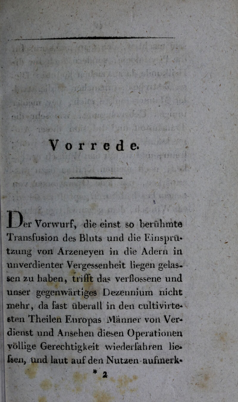 r Vorrede. r' \ I3'er Vorwurfj die einst sö betührnte Transfusion des Bluts und die Einsprü* I tzung von Arzeneyen in die Adern in |•unvel*dienter Vergessenheit liegen gelas- sen zu haben, trifft da? verflossene und j unser gegenwärtiges Dezennium nicht I mehr, da fast überall in den cultivirte* Bten Theilen Europas Männer von Ver- j dienst und Ansehen diesen Operationen I völlige Gerechtigkeit wiederfahren lie* fsen, Und laut auf den Nutzen aufiuerk*