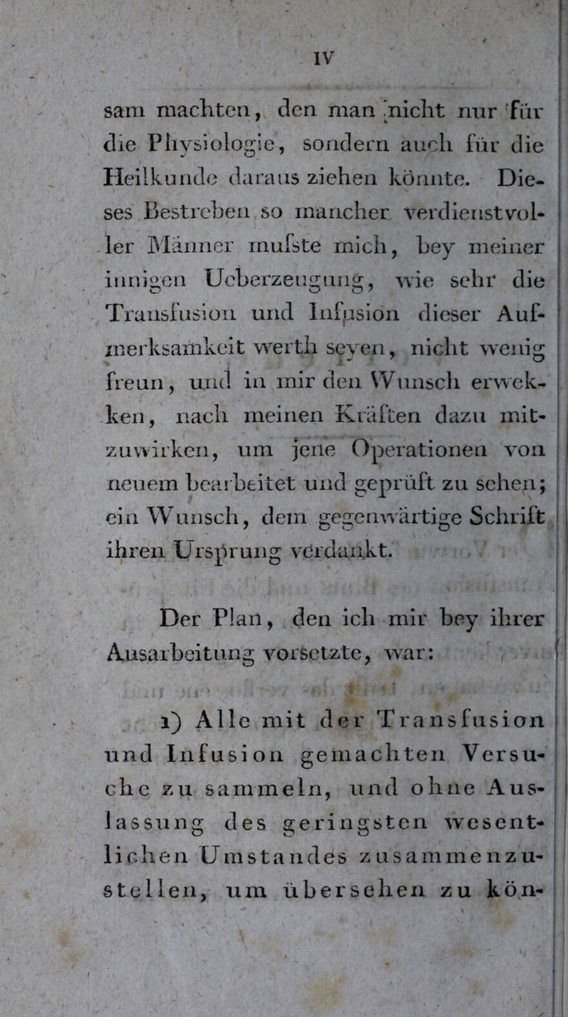 sani machten, den man micht mir Tiir die Physiologie, sondern auch iur die Heilkunde daraus ziehen könnte. Die- ses .Bestreben, so mancher verdienstvol* ,1er Blänncr rnufste mich, bey meiner innigen Ueberzeugung, ivie sehr die Translusion und Inlijslon dieser Auf- merksamkeit werth seyen, nicht wenig freun, und in mir den Wunsch erwek- hen, nach meinen Kräften dazu mit- zuwirken, um jene Operationen von neuem bearbeitet und geprüft zu sehen; ein Wunsch, dem gegenwärtige Schrift ihren Ursprung verdaukt. Der Plan, den ich mir bey ihrer Ausarbeitung vorselzte, war: ^ ; 1 4 * i) Alle mit der Transfnsion und Infusion gemachten Versu- che zu sammeln, und ohne Aus- lassung des geringsten wesent- l i c h e n Umstandes zusammenzu- stellen, um übersehen zu kö^n-