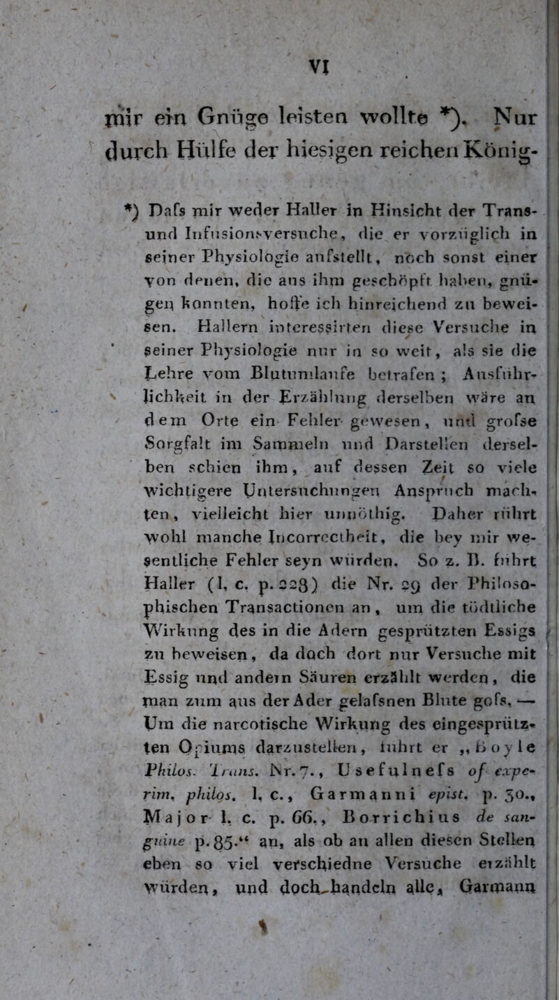rriir em Gniige leistea wollte Nur durch Hülfe der hiesigen reichen König- Dafs mir weder Haller in Hinsicht der Trans- 1 und Iiifiisionsversuche, die er vor7>nglich in | seiner Physiologie anfstellt, noch sonst einer i von denen, die ans ihm geschöpft liahen, gnü- [ gen konnten, hohe icii hinreichend zu bewei- | sen. Hallern intcressirten diese V^ersuche in ! seiner Physiologie nur in so weit, als sie die tiehre vom Blutnmlanfe betrafen ; Ausfnhr- N Jichheit in der Erzälilung derselben wäre an dem Orte ein Fehler g<*wesen, mul grofse Sorgfalt im Sammeln und Darsteller] dersel- ben schien ihm, auf dessen Zeit so viele wichtigere Untersnehnngen Ansprtich mach-, ten, vielleicht hier unnÖlhi^. Daher rührt ^ I wohl manche Incorrcctheit, die hey mir we- ) sentUche Fehler seyn würden. So z. D. f)rhrt Haller (1, c, p. 223) die Nr. 29 der Philoso- phischen Transactionen an, uin die tödtiiehe 1 Wirliung des in die Adern gesprützten Essigs j- zu beweisen, da doch dort nur V'ersuche mit Essig und andern Säuren erzäidt werden, die t man znm ans der Ader gelafsnen Blute gofs, — i Um die narcotische Wirkung des eingesprütz« ten Opiums darzusteUen, inhrt er ,, Coyle f Phiios- '1 t iins. iSr. 7., U s e f u 1 n e f s oj expe- rim^ philgs, 1, c., Garmann i epist^ p. 50., Major- 1, c. p. 66,, Borrichius de san- ; gnine p.85*“ 3«* als ob an allen diesen Stellen i eben so viel verschiedne Versuche erzählt j würden, und dpch^handcln alle, Garmana 1 S