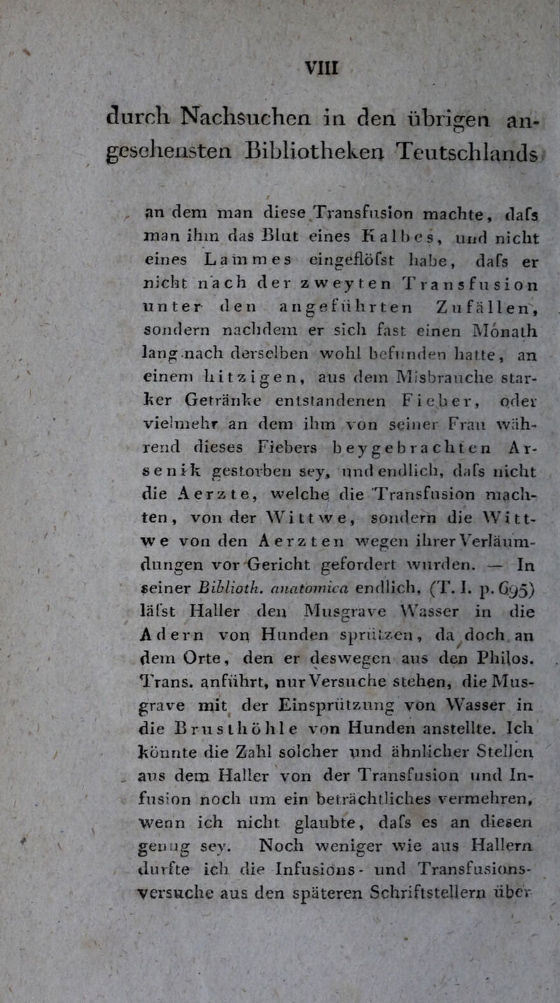 durch Nachsuchen in den übrigen an- geseliensten Bibliotheken Teutschlands / an dem man diese.Transfiision machte, dafs man ihm das Blut eines Kalbes, und nicht eines Lammes cingeflöfst habe, dafs er nicht nach der z w e y t e n Transfusion unter den angeführten Zu fallen, sondern nachdem er sich fast einen IVIonalh lang.nach derselben wohl befunden hatte, an einem hitzigen, aus dem Misbrauche star- ker Getränke entstandenen Fieber, oder vielmehr an dem ihm von seiner Frau wäh- rend dieses Fiebers beygebrachten Ar- senik gestorben sey, und endlich, dafs nicht die Aerzte, welche die Transfusion mach- ten , von der W i 11 w e , sondern die W i 11- w e von den A e r z t e n Avegen ihrer V’’erläum- dungen vor Gericht gefordert wurden. — In ■ seiner Bihlioth. anatomica enrllich, (T. I. p.6.95) läfst Haller den Miisgrave Wasser in die Adern von Hunden sprüLzen, da doch an dem Orte, den er deswegen aus den Philos. Trans, anführt, nur Versuche stehen, die Mus- grave mit^ der Einsprützuiig von Wasser in die Brus ihö Ille von Hunden anstellte. Ich könnte die Zahl solcher und ähnlicher Stellen , aus dem Haller von der Transfusion und In- fusion noch um ein beträchtliches vermehren, wenn ich nicht glaubte, dafs es an diesen genug sey. Noch weniger wie aus Hallern / durfte ich die Infusioiis* und Transfusions- versuche aus den späteren Schriftstellern über