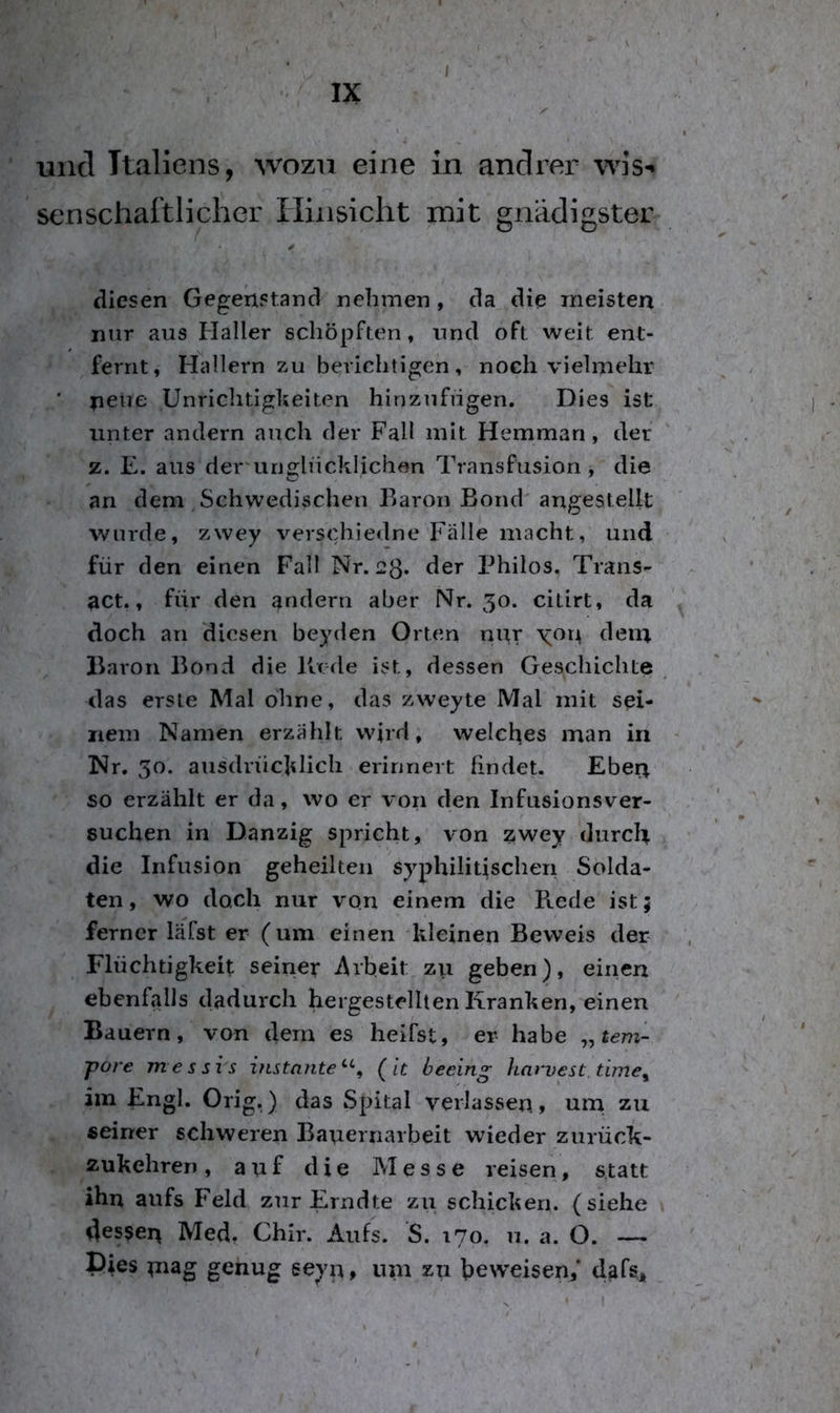 und Italiens, wozu eine in andrer wis-^ senschaitlicher Ilinsicht mit gnädigster diesen Gegenstand nehmen , da die meisten nur aus Haller schöpften, und oft weit ent- fernt, Hallern zu berichtigen, noch vielmehr ' neue Unrichtigkeiten hinzufügen. Dies ist unter andern auch der Fall mit Hemman, der z. E. aus der unglücklichen Transfusion, die an dem Schwedischen Earon Bond' angestellt wurde, zwey verschiedne Fälle macht, und für den einen Fall Nr. 23* ^cr Thilos. Trans- act., für den andern aber Nr. 50. citirt, da doch an diesen beyden Orten nur \or^ dein Baron Bond die Bede ist, dessen Geschichte ^ das erste Mal ohne, das zweyte Mal mit sei- nem Namen erzählt wird, welches man in Nr. 30. ausdrücklich erinnert findet. Eber^ so erzählt er da, wo er von den Infusionsver- suchen in Danzig spricht, von zwey durch die Infusion geheilten syphilitischen Solda- ten, wo doch nur von einem die Rede ist; ferner läfst er (um einen kleinen Beweis der Flüchtigkeit seiner Arbeit zu geben), einen ebenfalls dadurch hergestellten Kranken, einen Bauern, von dem es heifst, er habe „tem- pore messis instojite^*-^ (It beeing harvest. time, im Engl. Orig.) das Spital verlassen, urn zu seiner schweren Bauernarbeit wieder zurück- zukehreii, auf die Messe reisen, statt ihn aufs Feld zur Erndte zu schicken, (siehe dessen Med. Chir. Aufs. S. 170. 11. a. O. — Pies niag genug eeyn, um zu beweisen,* dafs.