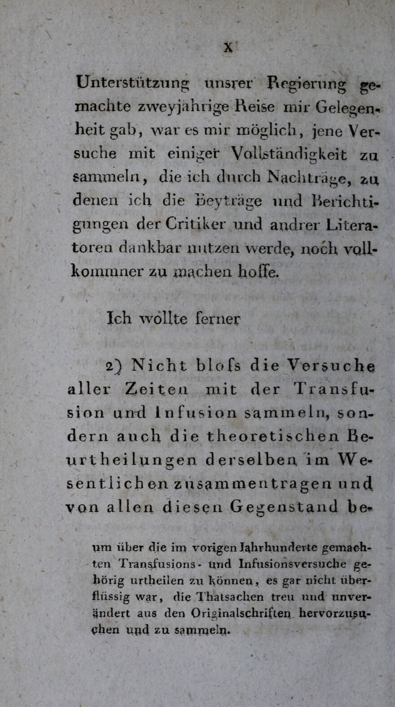 Unterstützung unsrer Regiernng ge- machte zweyjahrige Reise mir Gelegen- heit gab, war es mir möglich, jene Ver- suche mit einiget VolUtändigkeit za sammeln, die ich durch Nachträge, zu denen ich die Beyträge und Berichti- gungen der Critiker und andrer Litera- toren dankbar iiutzen werde, noch vqII- kominner zu machen hoffe. Ich wollte ferner 2} Nicht blofs die Versuche aller Zeiten mit der Transfu-^ sion and Infusion sammeln, son- dern auch die theoretischen Be- urt hei langen derselben Im We- sentlich en züsammentragen und, von allen diesen Gegenstand / über die im vorigen Jahrhunderte gemach- ten Tran^usions- Und Infusionsversuche ge- hörig urtheilen zu können, es gar xiiclit über- flüssig war, die Thatsachen treu und unver- ändert aus den Originalschriften hervorzusu- (rhen und zu saipnraeln.