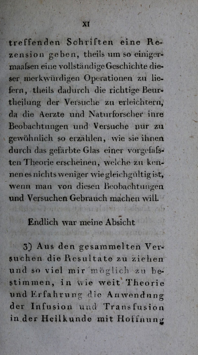 f XI treffenden Schriften eine Re- Pension geben, theils nrn'so einiger- ma^fsen eine vollständige Geschichte die- ser merkwüidigen Operationen zu lie- fern, theils dadurch die richtige ßeur- theilung der Versuche zu erleichtern, da die Aerzte und Naturforscher ihre Beobachtungen und Versuche imr zu' gewöhnlich so erzählen, wie sie ihnen durch das gefärbte Glas einer vorgefafs- ten Theorie erscheinen, welche zu ken- nen es nichts weniger wie gleichgültig ist, wenn man von diesen Beobachtungen und Versuchen Gebrauch machen will» Endlich war meine Absicht 3} Aus den gesammelten Veiv suchen die P^esultate zu ziehen und so viel mir möglich zu be- stimmen, in tvie w^eitW'heorie und Erfahrung die Anwendung der Infusion und Transfusion in der Heilkunde mit Hoffnung