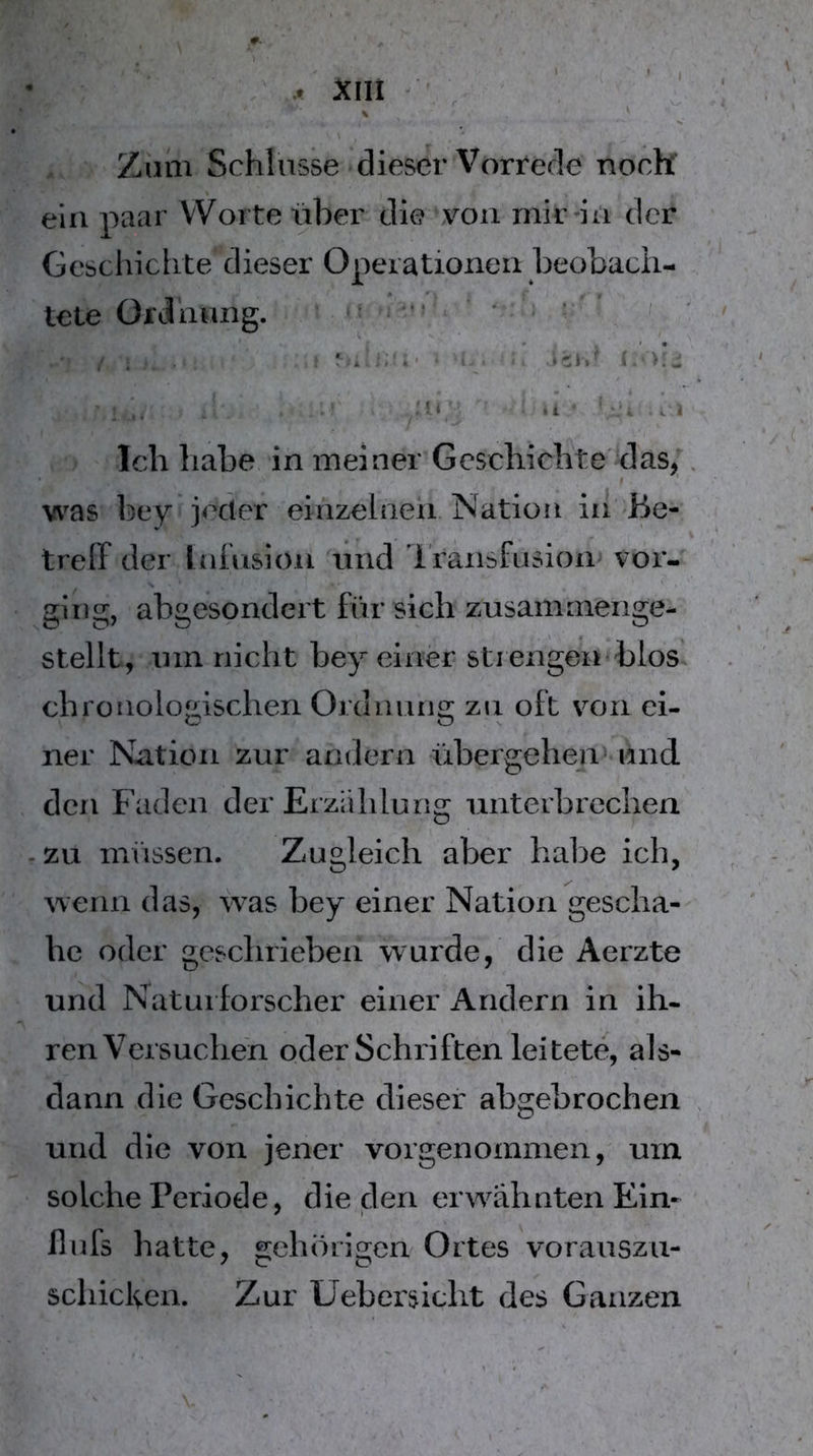 Zum Schlüsse dieser Vorrede noch ein paar Worte über die von mir-in der Geschichte dieser Operationen beobach- tete Ordnung. ■ ^ ' - - • . i- ‘r. >L Mi' ,i Ich habe in meiner Geschichte' das; 9 was bey iecier einzelnen Nation in Be- treff der Inhision und Iransfusion vor- ging, abgesondert für sich zusammenge- stellt, um nicht bey einer strengen blos chronologischen Ordnung zn oft von ei- ner Nation zur andern übergehen^ und den Faden der Erzählung unterbrechen .zu müssen. Zugleich aber habe ich, wenn das, w^as bey einer Nation geschä- he oder gesclirieben wurde, die Aerzte und Naturforscher einer Andern in ih- ren Versuchen oder Schriften leitete, als- dann die Geschichte dieser abgebrochen und die von jener vorgenommen, um solche Periode, die den erw^ähnten Ein- il ufs hatte, gehörigen Ortes voranszu- schicken. Zur Uebersicht des Ganzen