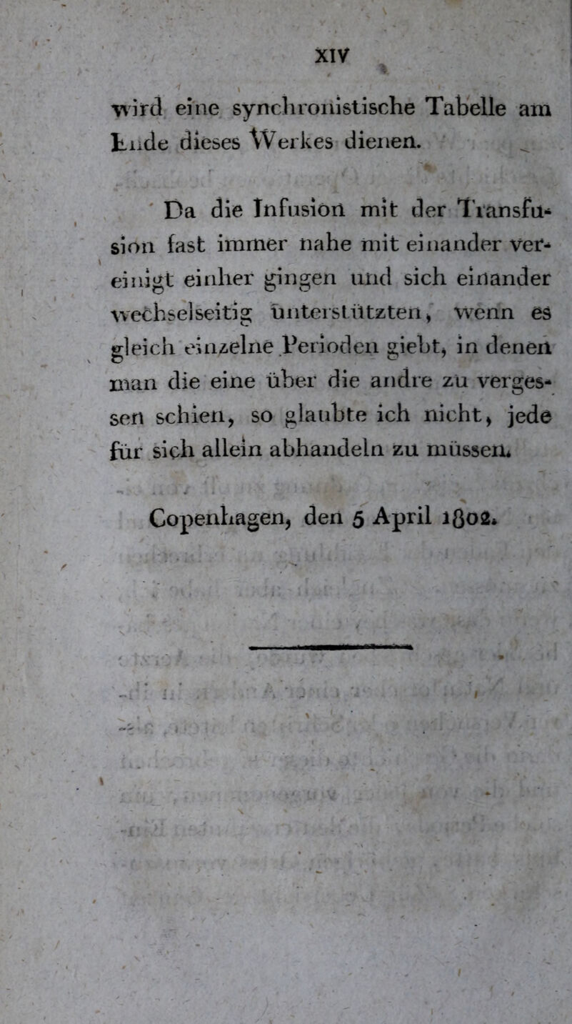 ■» -1 ^ ’VTird eine synchronistische Tabelle am tiicle dieses Werkes’dienen. ' . ' Da die Infiision mit der-Tiansfü*^ sion fast immer nahe mit einander \tet* einigt eiidier gingen und sich einander wechselseitig ünteistützten^' wenn es gleich einzelne Veriöden giebtj in denen man die eine über die andre zu verges- sen schien, so glaubte ich nicht, jede für sich allein abhandeln zu müssein Copenhagen, den 5 April 1Ö02* I