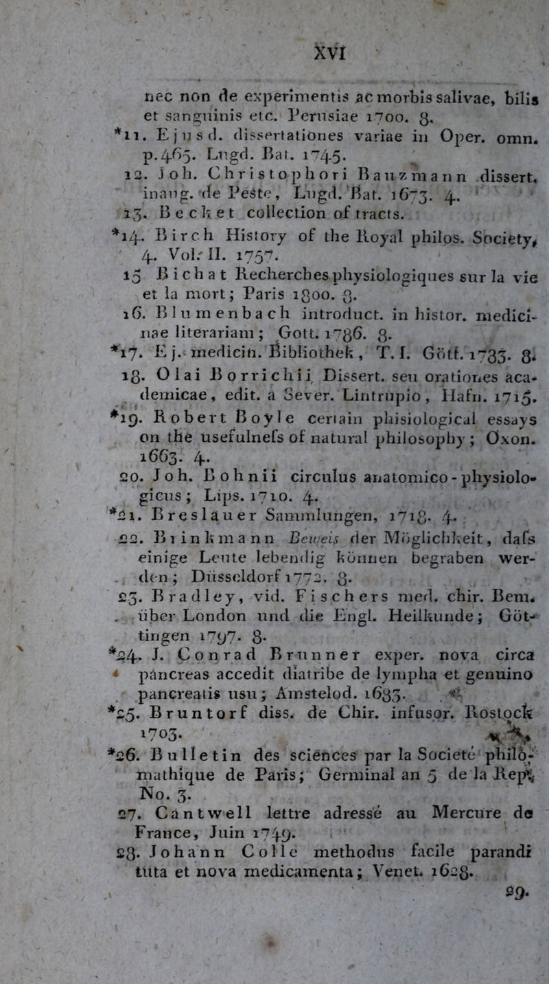 nec non de expennientis 5C morbls salivae, bilis el sanguinis etc. Pernsiae 1700. 3. Ejijsil. clissertatiönes v^ariae in Oper. omn. p.Zj.65. Lugd. i^at. 12. Job. C Ii r i s t o p li o T i R a u z m a n n .dissert. inang. de Peste, Lugd.'Rat. 1673. 4* ' 13. Recket coUection of tracts. ♦14.. Rirch Hisfoiy of the Royal philos. Society^ ' 4.. Vol.'II. 175'^. 15 R i c h a t Recherches physiologiques sur la vie et la mort; Paris ißoo. 3. 16. R 1 u m enba ch introduct. in histor. niedici- nae literariam ; Gott. 1736. 3. *17. E j.‘medicin. Öibliothek , T. I. Göth 1733. 3* 13. Olai Rorricliii Dissert. seu orationes aca- ^ demicae, edit. a Sever. Lintrupio, llafii. 1715, *19. Robert Royle ceriain phisiological essays , ori the usefulnefs of natural philosophy ; Öxon. 16G3. 4*- 20. Joh. Rohnii circuIus anatomico-physiolo* gicus ; Lips. 1710. 4- '*2i. Breslauer Saminlurigen, i7i3* 4- 22. Blink mann Beireis der Möglichkeit, dafs einige Leute lebendig können begraben wer- den; Düsseldorf 1772. 3* 25. Rradley, vid. Fischers med. chir. Rem* , über London und die Engl. Heilkunde; Güt- tingen 1797. 3* *24- J* Conrad Brunner exper. nova circa * pancreas accedit diatribe de lyinplia et genuino pancreaiis usu; A'mstelod. 1G33. , *25. Bruntorf diss. de Chir. infusor. Ptoslpck 1703. ' ^ *26. Bulletin des Sciences par la Societe phil6; mathique de Paris;' Germinal an 5 de la Rej^ No. 3. 27. Ca nt well lettre adresse au Mercure do France, Juin i749* £3* Joh a n n C o 11 e methodus faclle parandi tUta et nova medicamenta; Venet. 1623* ' . 39.