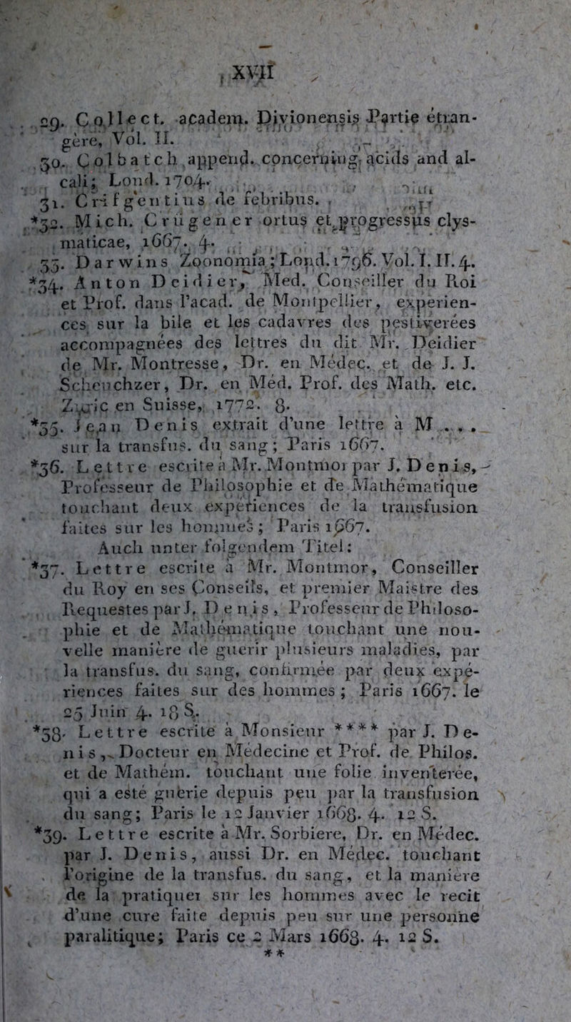 <^Q. CoJl^ct. acadeii^. Diyionensi^ etiian- gere, Vol. II. * C o 1 ^ ^ t c h apperitl. cpncernvngr acids and al- . cali; Lond.1704. 31. CH f g'eii tins de febribns. . , ^^2. Mich. C rügen er orlus ebjjrogressjis clys- niaticae, 1667., 4- . 55. Darwins ZQonornia;Lorid. 175^6. Vol. I. IF. zj.. =*^34., Anton Dcidier, Med. Conseiller du Roi et Prof, daiis Tacad. de Monipelüer, experien- ces siir la biie et les cadavres des pestiyerees acconipagnees des Icltres du dit Mr. .Deidier de Mr. Montresse, Dr. en Medec. et de J. J. Schenchzer, Dr. en Med. Prof, des Math. etc. Z\uic en Siüsse, i77-- 8* . * ^ *55. i,e,au Denis ex.trait d’une lettre ii M . , . siir la transfns. d»i sang; Paris 1G87. *36. Lettre esci ile a ?vlr. Montnioi par J. Denis, - Professeur de Philosophie et cfe Matheinatique toiichant deux experiences de la transfusion. faltes sur les hoinioeo ; Paris ip6’7. Auch unter folgendem Titel: *37. Lettre escrite ä Mr. Montrnor, Conseiller du Roy en ses Conseifs, et premier Maistre des Ptequestes pari. D e ri.i s , Professcur de Philoso- phie et de Ma'ihömatiqne touchant une rioii- velle inaniere de gucrir plusieurs maladies, par la transfns. du sang, conhniiee par deux expe- riences faltes SLir des homrnes ; Paris 1667. I0 25 Juin 4* 18 S>.. *33. Lettre escrite k Monsieur pari. De- nis ,^Docteur en^ Medecirie et Prof, de Philos. et de Mathein, touchant une folie inven'teree, qui a este gnerie depuis peu jiar la transfusion clu sang; Paris le leJanvier i0‘68* 4- i-S. *3g. Lettre escrite a Mr. Sorbiere, Dr. en Medec. par J. Denis, aussi Dr. en Medec. touchant . Toriglne de la transfus. du sang, et la maniere de la pratiquei sur les honimes avec le recit d’une eure faile depuis peu sur une personhe