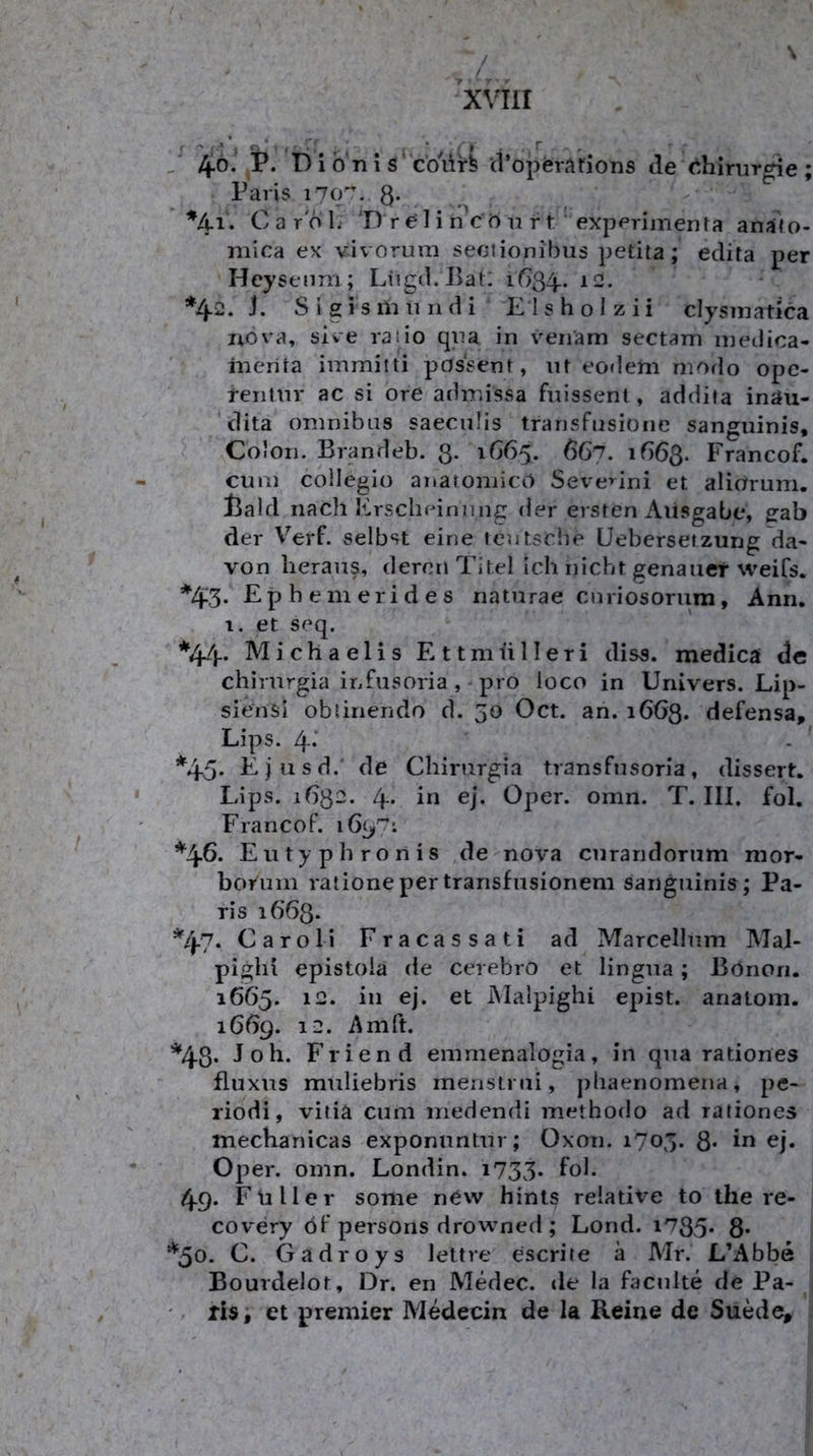 / \ / xvm J 46.' P. b i 0 n \ s’ co'ür^ ‘ct’opferiirions de 6hinir^e ; Paris 1707. 8- %i. Carol. 'D re'H n crt n rt ' experimenta anafo- inica ex vivorura seclionibus petita; edita per Hcysenm; Liigtl.Bat: 1634^. a-- *42. J. S i g i s ili 11II d i Eishol zii clysniatica liova, sive rat io qiia in venam sectam inedioa- inerita immitti pdssent, m eo»lem modo opc- feiitm- ac si ore admissa fnissent, addita inau- dita Omnibus saeciiüs transfnsione sanguinis, Colon. Brandeb. ß. 1665. 667. ifiöß. Francof. cum collegio anatoniicO Seve>^ini et aliorum. l3ald nach Erscheinung der ersten Ausgabe, gab der Verf. selbst eine lentsciie Üebersetzung da- von heraus, deren Titel ich nicht genauer weifs. *43- Ephemerides naturae cnriosorum, Anri. 1. et seq. *44‘ Michaelis E 11 m ü 11 e r i diss. medicä de chirurgia infusoria, pro loco in Univers. Lip- siensi obtinendo d. 50 Oct. an. 1663. defensa, Lips. 4-' *45- Ejiisd.' de Chirurgia transfnsoria, dissert. Lips. 1632. 4* Bl ßj- Oper. omn. T. III. fol. Francof. *46* E u t y p h r o n i s de nova curandorum mor- borum rationepertransfusioneni sanguinis; Pa- ris 1663. *47* Caroli Fracassati ad Marcellum Mai- pighi epistoia de cerebro et lingua; Bönon. 1665. 12. in ej. et Malpighi epist. anatom. 1669. 12. Amft. *48* Joh. Friend emmenalogia, in qua rationes fluxus muliebris menstrui, phaenomena, pe- riodi, vitia cum inedendi methodo ad rationes mecbanicas exponuntur; Oxon. 1705. Q. in ej. Oper. omn. Londin. i733* ^ol. 49. Füller some nCw hints relative to the re- covery öf persons drowned ; Lond. i735* 8* *50. C. Gadroys lettre escriie ä Mr. L’Abbe Bourdelot, Dr. en Medec. de la facnite de Pa- . ris; et premier Medecin de la Reine de Suede,