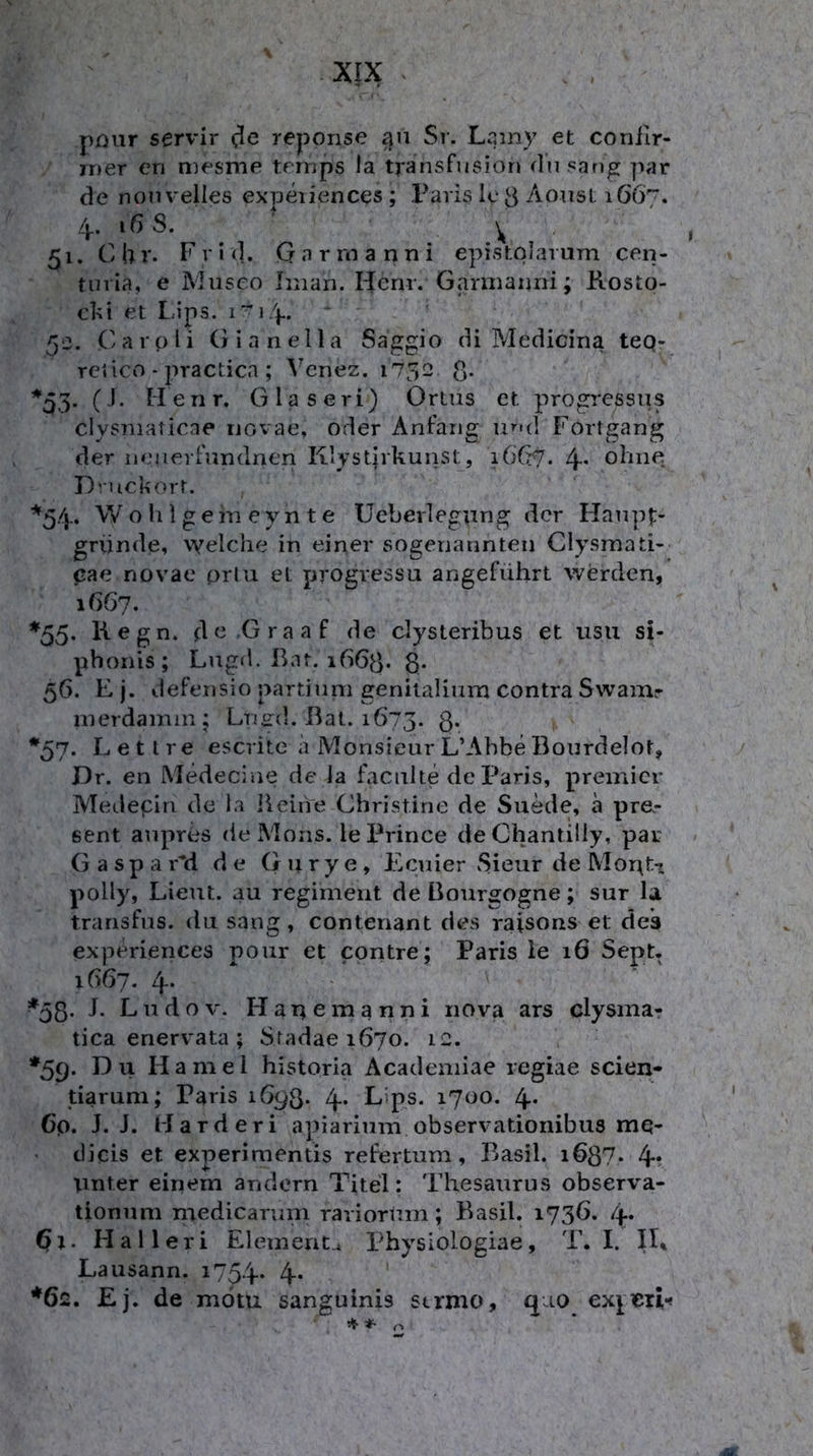 püur servil- rejDOnse an Sr. Lamy et coniir- rner en mesnie ternps la transfusion (Insang pat* de nonvelies expeiiences ; Paris Ic 3 Aoiist 1667. 4.. iß S. 51. C h r. F r I (1. G a r rn a n n i epistolarum cen- tnria, e Museo Iman. Henr. Garniaijni; Rosto- c1%i et Lips. 50. Carpli Gianella Saggio diMedicinateq- TCiicn - practica ; Venez. 1752 g. ^q3- (J- Ilenr. Glaseri) Ortus et progressiis clysmaticne uovae, oder Anfang u»''d Fortgang der neuevfnndnen Klystjrkunst, 16C7. 4* ofuie D’-uckort. ''^54. W o li 1 g e m e y n t e Ueberlegung der Hanpf:- gründe, welche in eiper sogenannten Clysmati- pae novae prlu et progressu angeführt werden, \66j. *55. Kegn. d^^'Graaf de elysteribus et usu si- phonis; Lugd. Ihn. 1663. 8* 56. E j. defensio partinm genitaliiim contra Swamr inerdamm; Lnird. Bat. 1673. 8* *57. Lettre escrite a Monsieur L’Abbe Bourdelot, Dr. en Medecine de la facnlte de Paris, premicr Medepin de ia lieifre Christine de Suede, ä prä- sent anpres de Mons. lePrince de Chantilly, par G a s p a i7d de G u r y e, Eciiier Sieur de Mor\ti poUy, Lieut. au regiment de Bourgogne; sur la transfns. du sang, contenant des raisons et des experiences pour et contre; Paris ie 16 Sept. 1667. 4. ^53. J. Ludov. Hanemanni riova ars clysma- tica enervata ; Stadae 1670. 12. *59. Du Hamei historia Academiae regiae scien- tiaruni; Paris 1693* 4* L’ps* 1700. 4* Cp. J. J. Harderi apiarium observationibus mq- • dicis et experimentis refertum, Basil. i687- 4* tinter einem andern Titel: Thesaurus observa- tionnm medicariini rariorUm; Basil. 1736. 4* 6t. Halleri Elemente Physiologiae, T. I. Lausann. 1754* 4* ' *6c. Ej. de motu sanguinis strmo, qao ex^cii-«