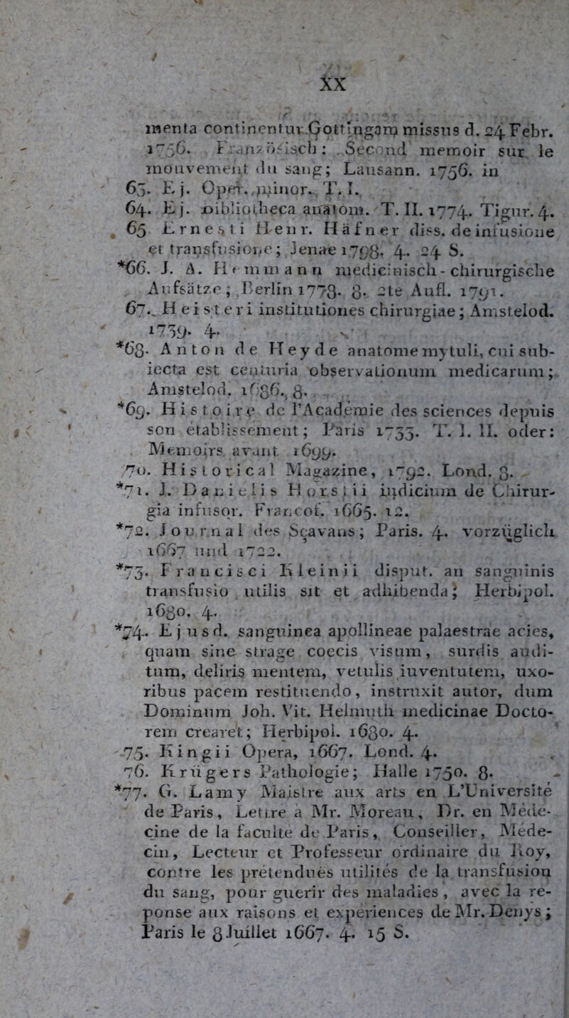 menta continenf uv.Qottingan? missns d. 24Febr. J'~5C- Französisch; . Scc rid memoir sur le moiivement du saug; Lausann. 1756. in 65. Ej. Opei-.,)iiiinor. T. I. 64. Ej. i)ib’iü(,heca airatoni. T. II. 1774. Tigiir. 4. , 65 Ernesti Heiir. Hafner diss. de infusione et transfusioue; Jenae 1793. 4. 24 S. J. t\. fif mniann niedicinisch - chirurgische i\ufsätzr; Berlin 1773. 3. 2te Aufl. i7yi. 67.^ H ei sleri institiuiones chiriirgiae; Amstelod. 17'59* 4 V.’ *63* Anton de Hey de anatome mytuli, cni snb- iecta CSt ceulnria observaLionuni medicarum; Amstelod. 1G3G., 3. . *6q. H i s 10 i r e de TAcademie des Sciences depuis son etablissement; Paris 1755. F. 1. II. oder: IVieiiiOirs. avant 1699. 70. Historical Magazine, 179:2. Lond. 3. *71. J. D a n i e l i s H 0 r s | i i Lijdiciuin de Ciiirur- gia infiisor. Erancof. 1665. ’*^72. Journal des Scavatis; Paris. 4* vorzüglich ' 16^7 und 1722. *75. Francisci liieinii disput. an sanguinis trausfusio utilis sit et adliibenda^ Heibjpol. 1630. 4. ’'^74* F j usd. sanguinea apollineae palaestrae acies, quam sine strage coecis visum, surdis aiuli- tum, deliris menieni, velulis iuventutem, uxo- ribus pacein restituendo, instruxit autor, dum Doininnm Joh. Vit. Helmuth inedicinae Docto- reiii crearet; Herbipoi. 1630. 4* 75- Kingii Opera, 1667. Lond. 4. 76. Krügers Pathologie; Halle 1750. 3* *77. G. Lamy Maistre aux arts en L’Lniversite de Paris, Lettre ä Mr. Moreau, Dr. en Mede- cine de ia facuite de Paris, ConseÜler, Alede- cln, Lecteur ct Professeur ordinaire du Itoy, contre les pretendues utilites de la transfusiou du sang, pour guerir des maladies , avec Ia re- ponse aux raisons et experieiices delMr. Denys; Paris le 3Juillet 1667. 4* ^5