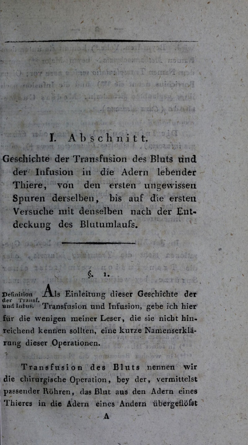 Geschichte der Transfusion des Bluts und der- Infusion in die Adern lebender Tliiere, von den ersten ungewissen Spuren derselben, bis auf die ersten Versuche mit denselben nach der EnU deckung des ßlutumlaufs. ' Definition jAlIs Einleitung dieser Geschichte der der Txansf, und Intus. Transfusion und Infusion, gebe ich hier für die wenigen meiner Leser, die sie nicht hin« reichend kennen sollten, eine kurze Namenserklä- rung dieser .Operationen. Transfusion des Bluts nennen wir die chirurgische Operation, bey der, vermittelst passender Rühren, das Blut aus den Adern eines Thieres in die Ädern eines Andern übergeflöfst ^ ' . A