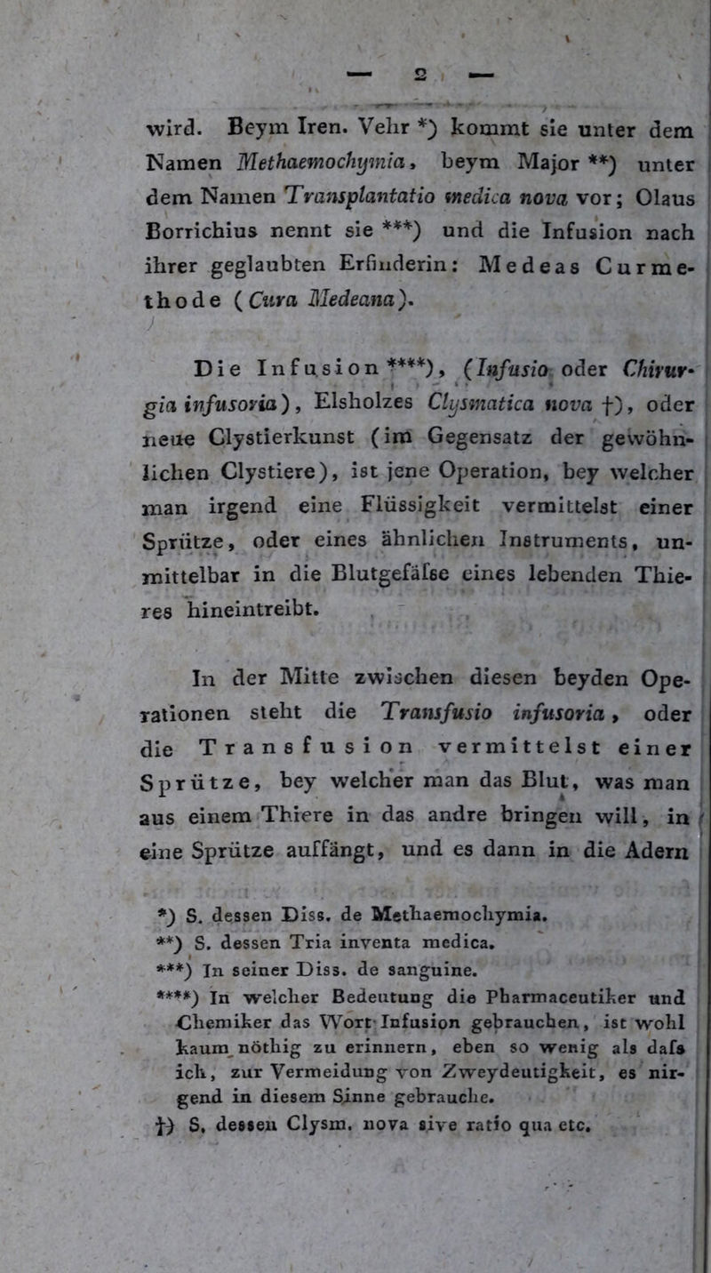 wird. Beym Iren. Velir kommt sie unter dem Namen Methaemochymia, beym Major **) unter dem Namen Transplantat io medica nova vor; Olaus Borrichius nennt sie ***) und die Infusion nach ihrer geglaubten Erfinderin: Medeas Curme- thode (Citrfl Medeana). J Die Infusion , (Infusio oder Chivuv gia infusoria), Elsholzes Clysmatica nova f'), oder neue Clystierkunst (im Gegensatz der gewöhn- ' liehen Clystiere), ist jene Operation, bey welcher man irgend eine Flüssigkeit vermittelst einer 'Sprütze, oder eines ähnlichen Instruments, un- mittelbar in die Blutgefäfse eines lebenden Thie- res liineintreibt. ,  , | In der Mitte zwischen diesen beyden Ope- I raiionen steht die Transfusio infusoria > oder die Transfusion vermittelst einer Sprütze, bey welcher man das Blut, was man aus einem Thiere in das andre bringen will, in eine Sprütze auffängt, und es dann in die Adern l S« dessen Diss. de Methaemocliymia, | **} S. dessen Tria inventa medica, ' ***) In seiner Diss. de sanguine. In welcher Bedeutung die Pharmaceutiker und <lliemiher das Wort-Infusion gebrauchen, ist wohl kaum^nöthig zu erinnern, eben so wenig als daf» ich, zur Vermeidung von Zweydeutigkeit, es nir- gend in diesem Sinne gebrauche. D S, dessen Clysm. nova sive ratio qua etc.