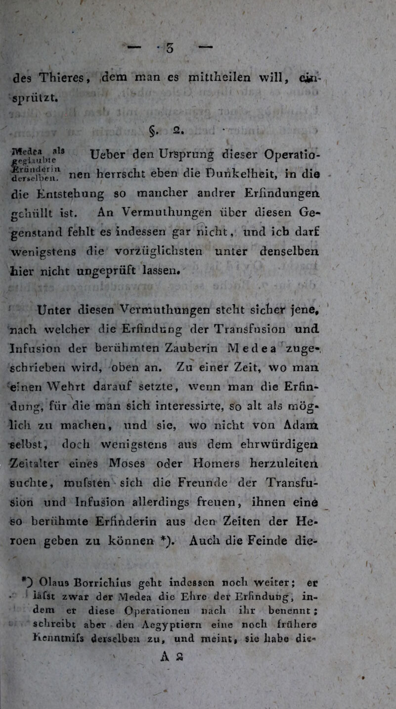 des Thieres, dem man es mitiheilen will, e^- sprützt. §. 2. • lieber den Ursprung dieser Operatio- nen herrscht eben die Buhkelhcit, in die die lintstehung so mancher andrer Erfindungen gehüllt ist. An Vermuihungen über diesen Ge- genstand fehlt es indessen gar nicht,, und ich darf wenigstens die vorzüglichsten unter denselben hier nicht ungeprüft lassen. * ' I Unter diesen Vermiithungen steht sicher jene, nach welcher die Erfindung der Transfusion und Infusion der berühmten Zauberin Medea zuge- schrieben wird, oben an. Zu einer Zeit, wo man einen Wehrt darauf setzte, wenn man die Erfin- dung, für die man sich interessirte, so alt als mög- lich zu machen, und sie, wo nicht von Adam ■selbst, doch wenigstens aus dem ehrwürdigen Zeitalter eines Moses oder Homers herzuleiten suchte, mufsten • sich die Freunde der Transfu- sion und Infusion allerdings freuen, ihnen einö so berühmte Erfinderin aus den Zeiten der He- roen geben zu können *), Auch die Feinde die- Olaus Borrlcliius geht indcBsen iiocli weiter; er iäfst zwar der Medea die Ehre dev Erfindung, in- dem er diese Opetationen nach ihr benennt; schreibt aber den Aegyptietn eine noch frühere Keiintnifs derselben zu, und meint, sie habe die- A a