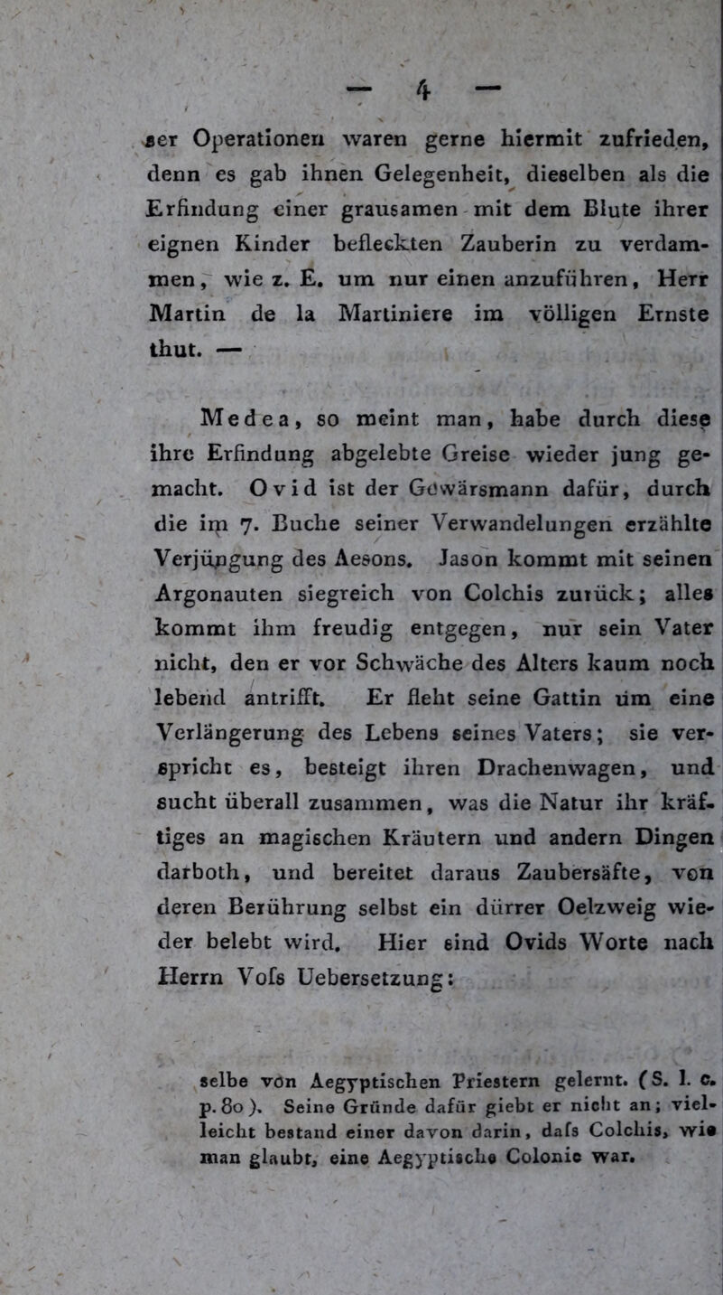 jer Operationen waren gerne hiermit zufrieden, denn es gab ihnen Gelegenheit, dieselben als die Erfindung einer grausamen - mit dem Blute ihrer eignen Kinder befleckten Zauberin zu verdam- men p wie z, E. um nur einen anzuführen, Herr Martin de la Martinicre im völligen Ernste thut. — Medea, so meint man, habe durch diese ihre Erfindung abgelebte Greise wieder jung ge- macht. Ovid ist der Gowärsmann dafür, durch die iip 7. Buche seiner Verwandelungen erzählte Verjüngung des Aesons. Jason kommt mit seinen Argonauten siegreich von Colchis zuiück; alles kommt ihm freudig entgegen, nur sein Vater nicht, den er vor Schwäche des Alters kaum noch lebend antrifft. Er fleht seine Gattin um eine Verlängerung des Lebens seines Vaters; sie ver- spricht es, besteigt ihren Drachenwagen, und sucht überall zusammen, was die Natur ihr kräf. tiges an magischen Kräutern und andern Dingen darboth, und bereitet daraus Zaubersäfte, von deren Berührung selbst ein dürrer Oelzweig wie- der belebt wird. Hier sind Ovids Worte nach Herrn Vofs Uebersetzung: selbe von Aegyptischen Priestern gelernt. (S. 1. c, p. 80 ). Seine Gründe dafür giebt er niciit an; viel- leicht bestand einer davon darin, dafs Colchis, wi» man glaubt, eine Aegyptische Colonic war.