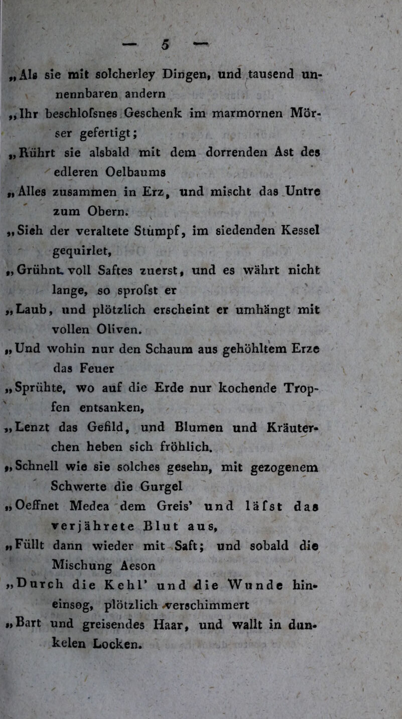 „AI» sie mit solcherley Dingen, und ^tausend un- nennbaren andern „Ihr beschlofsnes Geschenk im marmornen Mör- ser gefertigt; „Rührt sie alsbald mit dem dorrenden Ast des edleren Oelbaums „Alles zusammen in Erz, und mischt das .Untre zum Obern. „Sieh der veraltete Stumpf, im siedenden Kessel gequirlet, „ Grühnt voll Saftes zuerst, und es währt nicht lange, so sprofst er „Laub, und plötzlich erscheint er umhängt mit vollen Oliven. „ Und wohin nur den Schaum aus gehöhltem Erze ' das Feuer „Sprühte, wo auf die Erde nur kochende Trop- fen entsanken, „Lenzt das Gefild, und Blumen und Kräuter- chen heben sich fröhlich. »»Schnell wie sie solches gesehn, mit gezogenem Schwerte die Gurgel „Oeffnet Medca dem Greis’ und läfst das verjährete Blut aus, „Füllt dann wieder mit .Saft; und sobald die Mischung Aeson „Durch die Kehl* und die Wunde hin- einsog, plötzlich -verschimmert „Bart und greisendes Haar, und wallt in dun- kelen Locken.