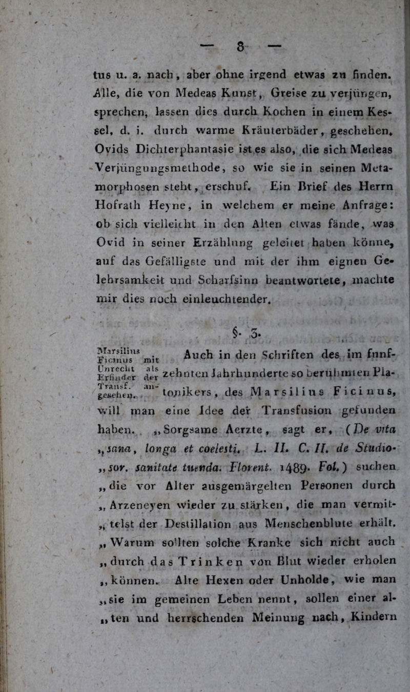 tu6 u. a. nach, aber ohne irgend etwas zn finden, iille, die von Medeas Kunst, Greise zu verjüngicn, sprechen, lassen dies durch Kochen in einem Kes- sel, d. i. durch warme Kräuterbäder, geschehen, Oyids Dichterphantasie ist es also,/lie sich Medeas -Ver[üngungsmethode, so wie sie in seinen Meta- morphosen steht »^erschuf. Ein Brief des Herrn Hofrath Heyne, in welchem er meine Anfrage: ob sich vielleicht in den Alten ciwas fände, vvas Ovid in seiner Erzählung geleitet haben könne, auf das Gefälligsie und mit der ihm eignen Ge- lehrsamleeit und Scharfsinn beantwortete, machte mir dies noch einleuchtender. §• mit Auch in den Schriften des Im fünf- Erfludir di!r ztiboteii Jahrhunderte so beruhmien Pia- ^cjfeheii. ' lo/nkers , des M a r s i 1 i n 8 F i c i n u s, v*^ill man eine Idee der Transfusion gefunden haben. . „Sorgsame Aerzte, sagt er, (De vita toviga et coelesti, L. IL C. IL de Studio- iiSor, sanitate tmuda. Flor ent. i489* FoJ,) suchen „die vor Alter aiisgemärgellen Personen durch ,, Arzeneyen wieder zu.stärken, die man vermit- ulst der Destillation aus Menschenblute erhält. „ Warum sollten solche Kranke sich nicht auch „durch das Trinken von Blut wieder erholen ,, können^ Alte Hexen oder Unholde, wie man „sie im gemeinen Leben nennt, sollen einer al- bten und herrschenden Meinung nach, Kindern