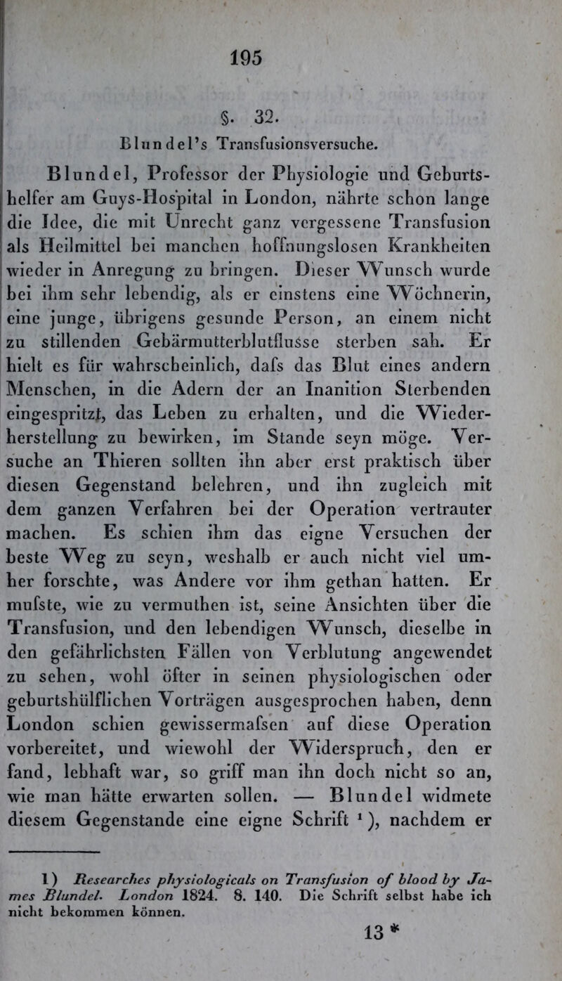 ■ §. 32. Bliindel’s Transfusionsversuche. I Blundel, Professor der Physiologie und Geburts- helfer am Guys-Hospital in London, nährte schon lange die Idee, die mit Unrecht ganz vergessene Transfusion I als Heilmittel hei manchen hoffnungslosen Krankheiten wieder in Anregung zu bringen. Dieser Wunsch wurde bei ihm sehr lebendig, als er einstens eine Wöchnerin, I eine junge, übrigens gesunde Person, an einem nicht zu stillenden GebärmutterhlutfluSse sterben sah. Er hielt es für wahrscheinlich, dafs das Blut eines andern Menschen, in die Adern der an Inanition Sterbenden eingespritzt, das Lehen zu erhalten, und die Wieder- herstellung zu bewirken, im Stande seyn möge. Ver- suche an Thieren sollten ihn aber erst praktisch über diesen Gegenstand belehren, und ihn zugleich mit dem ganzen Verfahren hei der Operation vertrauter machen. Es schien ihm das eigne Versuchen der beste Weg zu seyn, weshalb er auch nicht viel um- her forschte, was Andere vor ihm gethan hatten. Er mufste, wie zu vermuthen ist, seine Ansichten über die Transfusion, und den lebendigen Wunsch, dieselbe in den gefährlichsten Fällen von Verblutung angewendet zu sehen, wohl öfter in seinen physiologischen oder geburtshülflichen Vorträgen ausgesprochen haben, denn London schien gewissermafsen auf diese Operation vorbereitet, und wiewohl der Widerspruch, den er fand, lebhaft war, so griff man ihn doch nicht so an, wie man hätte erwarten sollen. — Blundel widmete diesem Gegenstände eine eigne Schrift *), nachdem er 1) Researches phystologicals on Transfusion of blood by Ja- mes Blundel. London 1824. 8. 140. Die Schrift selbst habe ich nicht bekommen können. 13*