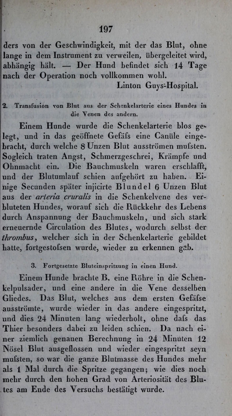 ders von der Geschwindigkeit, mit der das Blut, ohne |j lange in dem Instrument zu verweilen, übergeleitet wird, abhängig hält. — Der Hund befindet sich 14 Tage nach der Operation noch vollkommen wohl. ' Linton Guys-Hospital. 2. Transfusion von Blut aus der Sclienkelarterie eines Hundes in die Venen des andern. Einem Hunde wurde die Schenkelarterie hlos ge- legt, und in das geöffnete Gefäfs eine Canüle einge- hracht, durch welche 8 Unzen Blut ausströmen mufsten. Sogleich traten Angst, Schmerzgeschrei, Krämpfe und Ohnmacht ein. Die Bauchmuskeln waren erschlafft, und der Blutumlauf schien aufgehört zu haben. Ei- nige Secunden später injicirte Blundel 6 Unzen Blut aus der arieria cruralis in die Schenkelvene des ver- bluteten Hundes, worauf sich die Rückkehr des Lehens durch Anspannung der Bauchmuskeln, und sich stark erneuernde Circulation des Blutes, wodurch selbst der ihrornhus^ welcher sich in der Schenkelarterie gebildet hatte, fortgestofsen wurde, wieder zu erkennen gab. 3. Fortgesetzte Bluteinspritzung in einen Hund. Einem Hunde brachte B. eine Röhre in die Schen- kelpulsader, und eine andere in die Vene desselben Gliedes. Das Blut, welches aus dem ersten Gefäfse ausströmte, wurde wieder in das andere eingespritzt, und dies 24 Minuten lang wiederholt, ohne dafs das Thier besonders dabei zu leiden schien. Da nach ei- ner ziemlich genauen Berechnung In 24 Minuten 12 Nöscl Blut ausgeflossen und wieder eingespritzt seyn mufsten, so war die ganze Blutmasse des Hundes mehr als 1 Mal durch die Spritze gegangen; wie dies noch mehr durch den hohen Grad von Arterlosität des Blu- .tes am Ende des Versuchs bestätigt wurde.