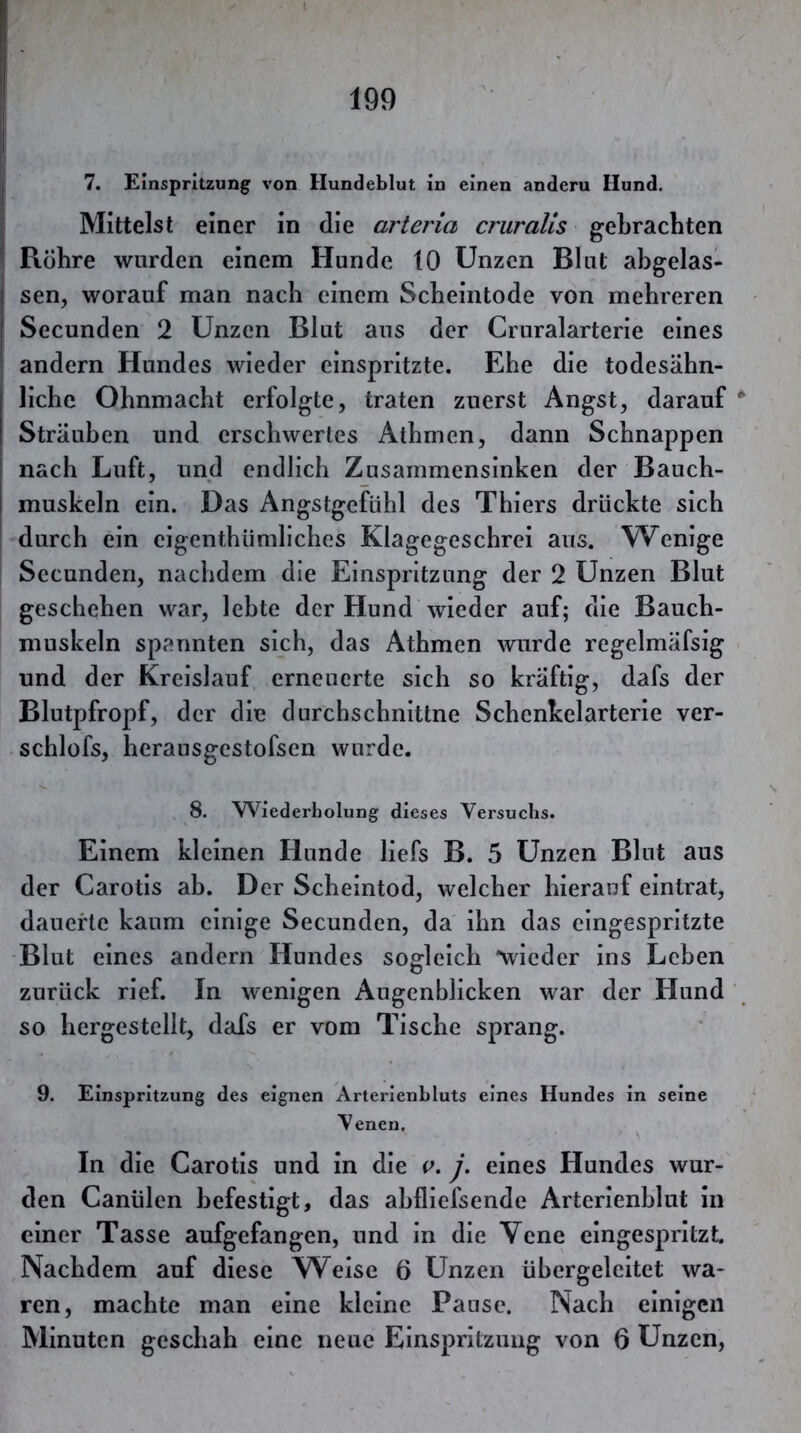 7. Einspritzung von Hundeblut in einen andern Hund. Mittelst einer in die arteria cruralis gebrachten Rühre wurden einem Hunde 10 Unzen Blut ahgelas- sen, worauf man nach einem Scheintode von mehreren Secunden 2 Unzen Blut aus der Cruralarterie eines andern Hundes wieder einspritzte. Ehe die todesähn- liche Ohnmacht erfolgte, traten zuerst Angst, darauf Sträuben und erschwertes Athmen, dann Schnappen nach Luft, und endlich Zusammensinken der Bauch- muskeln ein. Das Angstgefühl des Thiers drückte sich durch ein eigenthümliches Klagegeschrei aus. W^enige Secunden, nachdem die Einspritzung der 2 Unzen Blut geschehen war, lebte der Hund wieder auf; die Bauch- muskeln spannten sich, das Athmen wurde regelmäfsig und der Kreislauf erneuerte sich so kräftig, dafs der Blutpfropf, der die durchschnittne Schenkelarterie ver- schlofs, herausgestofsen wurde. 8. Wiederholung dieses Versuchs. Einem kleinen Hunde liefs B. 5 Unzen Blnt aus der Carotis ab. Der Scheintod, welcher hierauf eintrat, dauerte kaum einige Secunden, da ihn das cingespritzte -Blut eines andern Hundes sogleich wieder ins Leben zurück rief. In wenigen Augenblicken war der Hund so hergestellt, dafs er vom Tische sprang. 9. Einspritzung des eignen Arlerienbluts eines Hundes in seine Venen, In die Carotis und in die v, j. eines Hundes wur- den Canülen befestigt, das ahfliefsende Arterienhlut in einer Tasse aufgefangen, und in die Vene eingespritzt. Nachdem auf diese Weise 6 Unzen ühergeleitet wa- ren, machte man eine kleine Pause. Nach einigen Minuten geschah eine neue Einspritzung von 6 Unzen,