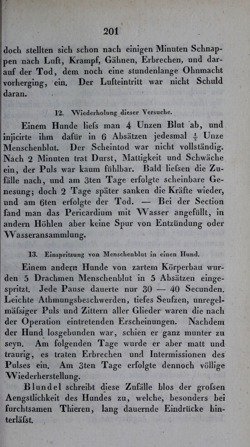 doch stellten sich schon nach einigen Minuten Schnap- pen nach Luft, Krampf, Gähnen, Erbrechen, und dar- auf der Tod, dem noch eine stundenlange Ohnmacht vorherging, ein. Der Lufteintritt war nicht Schuld I daran. I 12. Wiederholung dieser Versuche. I Einem Hunde liefs man 4 Unzen Blut ab, und injicirte ihm dafür in 6 Absätzen jedesmal ^ Unze Menschenhlut. Der Scheintod war nicht vollständig. Nach 2 Minuten trat Durst, Mattigkeit und Schwäche ein, der Puls war kaum fühlbar. Bald liefsen die Zu- fälle nach, und am 3ten Tage erfolgte scheinbare Ge- nesung; doch 2 Tage später sanken die Kräfte wieder, und am 6ten erfolgte der Tod. — Bei der Section fand man das Pericardium mit AVasser angefüllt, in andern Höhlen aber keine Spur von Entzündung oder I Wasseransammlung. 13. Einspritzung von Menschenblut in einen Hund. ' Einem andern Hunde von zartem Körperbau wur- den 5 Drachmen Menschenhlut in 5 Absätzen einge- j spritzt. Jede Pause dauerte nur 30 — 40 Secunden. Leichte Athmungsheschwerden, tiefes Seufzen, unregel- mäfsiger Puls und Zittern aller Glieder waren die nach der Operation eintretenden Erscheinungen. Nachdem der Hund losgehunden war, schien er ganz munter zu seyn. Am folgenden Tage wurde er aber matt und traurig, es traten Erbrechen un.d Intermissionen des Pulses ein. Am 3ten Tage erfolgte dennoch völlige Wiederherstellung. Blundel schreibt diese Zufälle blos der grofsen Aengstlichkelt des Hundes zu, welche, besonders hei furchtsamen Thleren, lang dauernde Eindrücke hin- terläfst.