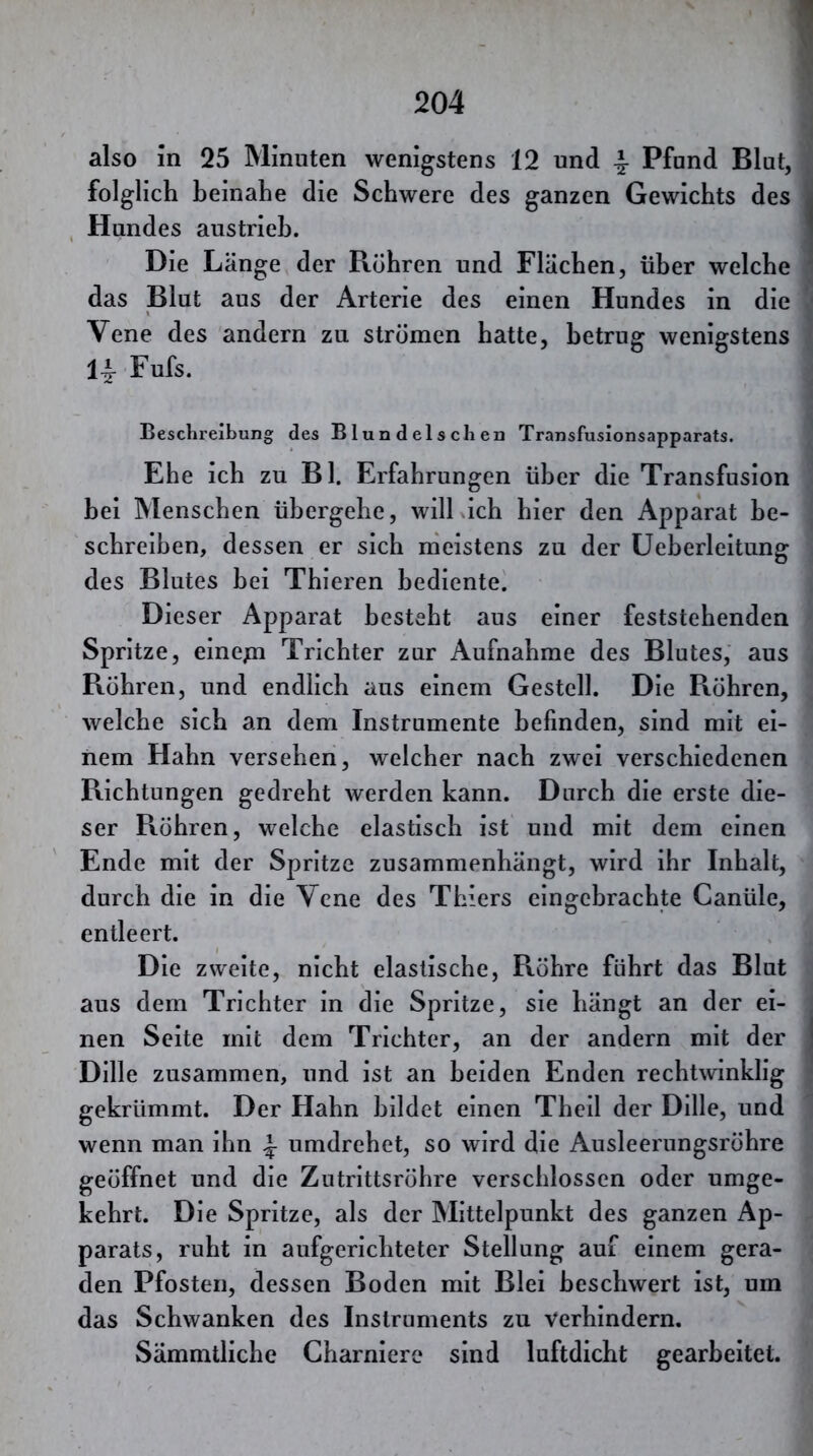 also in 25 Minuten wenigstens 12 und ^ Pfund Blut, folglich beinahe die Schwere des ganzen Gewichts des i , Hundes austrieh. 1 Die Länge der Röhren und Flächen, über welche ' das Blut aus der Arterie des einen Hundes in die Vene des andern zu strömen hatte, betrug wenigstens 14- Fufs. Beschreibung des Blundelschen Transfusionsapparats. Ehe ich zu Bl. Erfahrungen über die Transfusion hei Menschen übergehe, will ich hier den Apparat be- schreiben, dessen er sich meistens zu der Ueherleitung des Blutes bei Thieren bediente. Dieser Apparat besteht aus einer feststehenden Spritze, einepi Trichter zur Aufnahme des Blutes, aus Röhren, und endlich aus einem Gestell. Die Röhren, welche sich an dem Instrumente befinden, sind mit ei- nem Hahn versehen, welcher nach zwei verschiedenen Richtungen gedreht werden kann. Durch die erste die- ser Röhren, welche elastisch ist und mit dem einen Ende mit der Spritze zusammenhängt, wird ihr Inhalt, durch die in die Vene des Thiers eingcbrachte Canüle, entleert. Die zweite, nicht elastische, Röhre führt das Blut aus dem Trichter in die Spritze, sie hängt an der ei- nen Seite mit dem Trichter, an der andern mit der | Dille zusammen, und ist an beiden Enden rechtwinklig gekrümmt. Der Hahn bildet einen Theil der Dille, und wenn man ihn ^ umdrehet, so wird die Ausleerungsröhre geöffnet und die Zntrittsröhre verschlossen oder umge- kehrt. Die Spritze, als der Mittelpunkt des ganzen Ap- parats, ruht in aufgerichteter Stellung auf einem gera- den Pfosten, dessen Boden mit Blei beschwert ist, um das Schwanken des Instruments zu verhindern. Sämmtliche Charniero sind luftdicht gearbeitet.