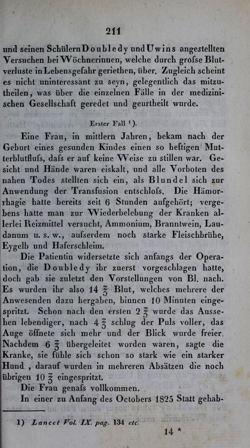 lind seinen Schülern Doubledy und U w i n s ange^tellten Versuchen bei Wöchnerinnen, welche durch gröfse Blut- verluste in Lebensgefahr geriethen, über. Zugleich scheint es nicht uninteressant zu seyn, gelegentlich das mitzu- theilen, was über die einzelnen Falle in der medizini- schen Gesellschaft geredet und geurtheilt wurde. Erster Fall * ), Eine Frau, in mittlern Jahren, bekam nach der Geburt eines gesunden Kindes einen so heftigen Mut- terblutflufs, dafs er auf keine W^eise zu stillen war. Ge- sicht und Hände waren eiskalt, und alle Vorboten des nahen Todes stellten sich ein, als Blundel sich zur Anwendung der Transfusion entschlofs. Die Hämor- rhagie hatte bereits seit 6 Stunden aufgehort; verge- bens hatte man zur Wiederbelebung der Kranken al- lerlei Reizmittel versucht, Ammonium, Branntwein, Lau- danum u. s. w., aufserdem noch starke Fleischbrühe, Eygelb und Haferschleim. Die Patientin widersetzte sich anfangs der Opera- tion, die Doubledy ihr zuerst vorgescblagen hatte, doch gab sie zuletzt den Vorstellungen von Bl. nach. Es wurden ihr also 14 ^ Blut, welches mehrere der Anwesenden dazu hergaben, binnen 10 Minuten einge- spritzt. Schon nach den ersten 2 ^ wurde das Ausse- hen lebendiger, nach 4 ^ schlug der Puls voller, das Auge öffnete sich mehr und der Blick wurde freier. Nachdem 6 g übergeleitet worden waren, sagte die Kranke, sie fühle sich schon so stark wie ein starker Hund , darauf wurden in mehreren Absätzen die noch übrigen 10 ^ eingespritzt. Die Frau genafs vollkommen. In einer zu Anfang des Octobers 1825 Statt gehab- 1) Lancet Vol. IX. pag. 134 etc. 14 *