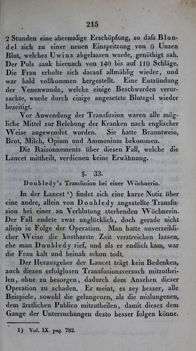 2 Stunden eine abermalige Erschöpfung, so dafs Blun- del sich zu einer neuen Einspritzung von 6 Unzen Blut, welches Uwins ahgelassen wurde, genöthigt sah. Der Puls sank hiernach von 140 bis auf 110 Schlage. Die Frau erholte sich darauf allmählig wieder, und war bald vollkommen hergestellt. Eine Entzündung der Venenwunde, welche einige Beschwerden verur- sachte, wurde durch einige angesetzte Blutegel wieder beseitigt. Vor Anwendung der Transfusion waren alle mög- liche Mittel zur Belebung der Kranken nach englischer Weise angewendet worden. Sie hatte Branntwein, Brot, Milch, Opium und Ammonium bekommen. Die Raisonnements über diesen Fall, welche die Lancet niittheilt, verdienen keine Erwähnung. §. 33. Doubledy’s Transfusion bei einer Wöchnerin. In der Lancet findet sich eine kurze Notiz über eine andre, allein von Douhledy angestellte Transfu- sion hei einer an Verblutung sterbenden Wöchnerin. Der Fall endete zwar unglücklich, doch gerade nicht allein in Folge der Operation. Man hatte unverzeihli- cher Weise die kostbarste Zeit verstreichen lassen, ehe man Douhledy rief, und als er endlich kam, war die Frau kalt und beinah schon todt. Der Herausgeber der Lancet trägt kein Bedenken, auch diesen erfolglosen Transfusionsversuch mitzuthei- len, ohne zu besorgen, dadurch dem Ansehen dieser Operation zu schaden. Er meint, es sey besser, alle Beispiele, sowohl die gelungenen, als die mislungenen, dem ärztlichen Publico mitzutheilen, damit dieses dem Gange der Untersuchungen desto besser folgen könne. 1) Vol. IX. pag. 782.