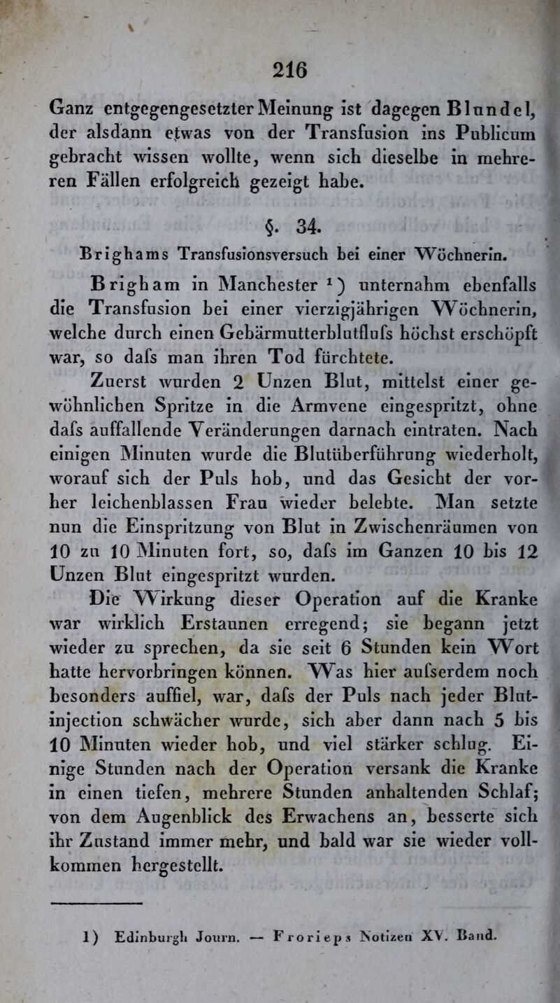 I Ganz entgegengesetzter Meinung ist dagegen Blunde 1, der alsdann ejwas von der Transfusion ins Publicum gebracht wissen wollte, wenn sich dieselbe in mehre- ren Fällen erfolgreich gezeigt habe. §. 34. Brighams Transfusionsversuch bei einer Wöchnerin. Brigbam in Manchester^) unternahm ebenfalls die Transfusion bei einer vierzigjährigen Wöchnerin, welche durch einen Gehärmutterblutflufs höchst erschöpft war, so dafs man ihren Tod fürchtete. Zuerst wurden 2 Unzen Blut, mittelst einer ge- wöhnlichen Spritze in die Armvene eingespritzt, ohne dafs auffallende Veränderungen darnach eintraten. Nach einigen Minuten wurde die Blutüherführung wiederholt, worauf sich der Puls hob, und das Gesicht der vor- her leichenblassen Frau wieder belebte. Man setzte nun die Einspritzung von Blut in Zwischenräumen von 10 zu 10 Minuten fort, so, dafs im Ganzen 10 bis 12 Unzen Blut eingespritzt wurden. Die Wirkung dieser Operation auf die Kranke war wirklich Erstaunen erregend; sie begann jetzt wieder zu sprechen, da sie seit 6 Stunden kein W^ort hatte hervorhringen können. W^as hier aufserdem noch besonders auffiel, war, dafs der Puls nach jeder Blut- injectlon schwächer wurde, sich aber dann nach 5 bis 10 Minuten wieder hob, und viel stärker schlug. Ei- nige Stunden nach der Operation versank die Kranke in einen tiefen, mehrere Stunden anhaltenden Schlaf; von dem Augenblick des Erwachens an, besserte sich ihr Zustand immer mehr, und bald war sie wieder voll- kommen hergestellt. 1) Edinburgh Joiirn. — Frorieps Notizen X\. Baud.