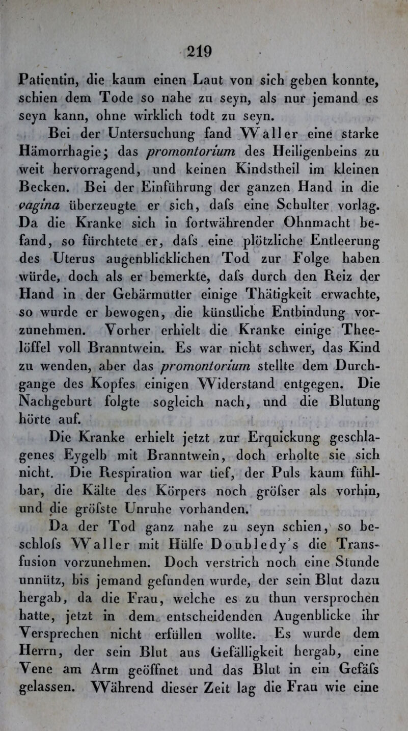 Patientin, die kaum einen Laut von sich geben konnte, schien dem Tode so nahe zu seyn, als nur jemand es scyn kann, ohne wirklich todt zu seyn. Bei der Untersuchung fand Waller eine starke Hämorrhagie; das promontorium des Heiligenbeins zu weit hervorragend, und keinen Kindsthell im kleinen Becken. Bei der Einführung der ganzen Hand in die Vagina überzeugte er sich, dafs eine Schulter vorlag. Da die Kranke sich In fortwährender Ohnmacht be- fand, so fürchtete er, dafs. eine plötzliche Entleerung des Uterus augenblicklichen Tod zur Folge haben würde, doch als er bemerkte, dafs durch den Reiz der Hand in der Gebärmutter einige Thätigkeit erwachte, so wurde er bewogen, die künstliche Entbindung vor- zunehmen. Vorher erhielt die Kranke einige’ Thee- löffel voll Branntwein. Es war nicht schwer, das Kind zu wenden, aber das promontorium stellte dem Durch- gänge des Kopfes einigen Widerstand entgegen. Die Nachgeburt folgte sogleich nach, und die Blutung hörte auf. Die Kranke erhielt jetzt zur Erquickung geschla- genes Eygelb mit Branntwein, doch erholte sie sich nicht. Die Respiration war tief, der Puls kaum fühl- bar, die Kälte des Körpers noch gröfser als vorhin, und die gröfste Unruhe vorhanden. Da der Tod ganz nahe zu seyn schien,' so be- schlofs W^aller mit Hülfe'D ouh 1 e dy’s die Trans- fusion vorzunehmen. Doch verstrich noch eine Stunde unnütz, bis jemand gefunden wurde, der sein Blut dazu bergab, da die Frau, welche es zu thun versprochen hatte, jetzt in dem entscheidenden Augenblicke ihr Versprechen nicht erfüllen wollte. Es wurde dem Herrn, der sein Blut ans Gefälligkeit hergab, eine Vene am Arm geöffnet und das Blut in ein Gefäfs gelassen. Während dieser Zeit lag die Frau wie eine