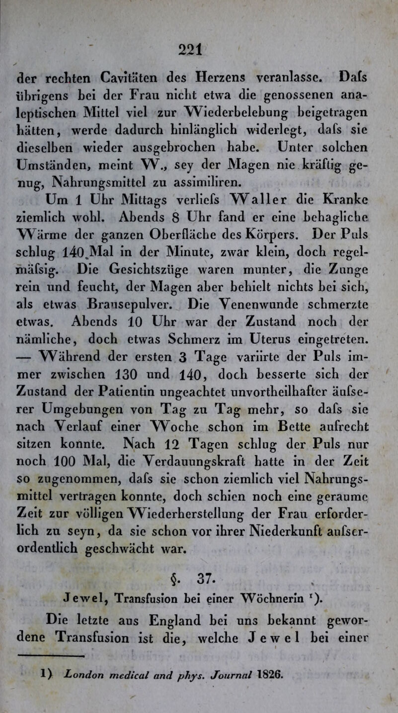 der rechten Cavitäten des Herzens veranlasse. Dafs übrigens bei der Frau nicbt etwa die genossenen ana- Icptiscben Mittel viel zur Wiederbelebung beigetragen hätten, werde dadurch hinlänglich widerlegt, dafs sie dieselben wieder ausgebrocben babe. Unter solchen Umständen, meint W., sey der Magen nie kräftig ge- nug, Nahrungsmittel zu assimiliren. Um 1 Uhr Mittags verlicfs Waller die Kranke ziemlich wohl. Abends 8 Ubr fand er eine bebaglicbe Wärme der ganzen Oberfläche des Körpers. Der Puls scblug l40,Mal in der Minute, zwar klein, doch regel- ihäfsig. Die Gesicbtszüge waren munter, die Zunge rein und feucht, der Magen aber bebielt nichts bei sieb, als etwas Brausepulver. Die Venenwunde schmerzte etwas. Abends 10 Ubr war der Zustand noch der nämliche, doch etwas Schmerz im Uterus eingetreten. — Während der ersten 3 Tage variirte der Puls im- mer zwischen 130 und 140, doch besserte sieb der Zustand der Patientin ungeachtet unvortbeilbafter äufse- rer Umgebungen von Tag zu Tag mehr, so dafs sie nach Verlauf einer Woche schon im Bette aufrecht sitzen konnte. Nach 12 Tagen schlug der Puls nur noch 100 Mal, die Verdauungskraft hatte in der Zeit so zugenommen, dafs sie schon ziemlich viel Nahrungs- mittel vertragen konnte, doch schien noch eine geraume Zeit zur völligen Wiederherstellung der Frau erforder- lich zu seyn, da sie schon vor ihrer Niederkunft aufser- ordentlich geschwächt war. §. 37. Jewel, Transfusion bei einer Wöchnerin 0* Die letzte aus England bei uns bekannt gewor- dene Transfusion ist die, welche Jewel bei einer 1) London medical and phys. Journal 1826.