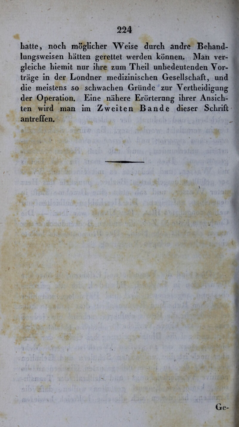 Latte, noch möglicher Weise durch andre Behand- lungswelsen hätten gerettet werden können. Man ver- gleiche hiemit nur ihre zum Theil unbedeutenden Vor- träge in der Londner medizinischen Gesellschaft, und die meistens so schwachen Gründe zur Vertheidigung 1 der Operation. Eine nähere Erörterung ihrer Ansich- ten wird man im Zweiten Bande dieser Schrift antreffen. r Ge-