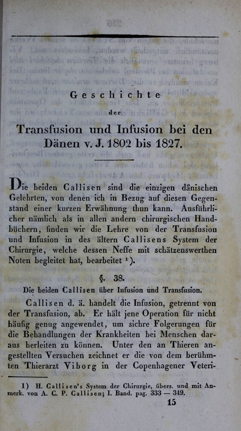 d e i\ Transfusion und Infusion bei den Dänen v. J. 1802 bis 1827. Die beiden Calliscn sind die einzigen dänischen Gelehrten, von denen ich in Bezug auf diesen Gegen- stand einer kurzen Erwähnung thun kann. Ausführli- cher nämlich als in allen andern chirurgischen Hand- büchern, finden wir die Lehre von der Transfusion und Infusion in des ältern Callisens System der Chirurgie, welche dessen Neffe mit schätzenswerthen Noten begleitet bat, bearbeitet ^)* ■ ’ 38. Die beiden Callisen über Infusion ühd Transfusion. Callisen d. ä. handelt die Infusion, getrennt von der Transfusion, ab. Er hält jene Operation für nicht häufig genug angewendet, um sichre Folgerungen für die Behandlungen der Krankheiten bei Menschen dar- aus herleiten zu können. Unter den an Thieren an- gestellten Versuchen zeichnet er die von dem berühm- ten Thierarzt Viborg in der Copenhagener Veteri- 1) H. Callisen’s System der Chirurgie, übers, und mit An- merk. von A. C. P. Callisen; I. Band. pag. 333 — 349. 15
