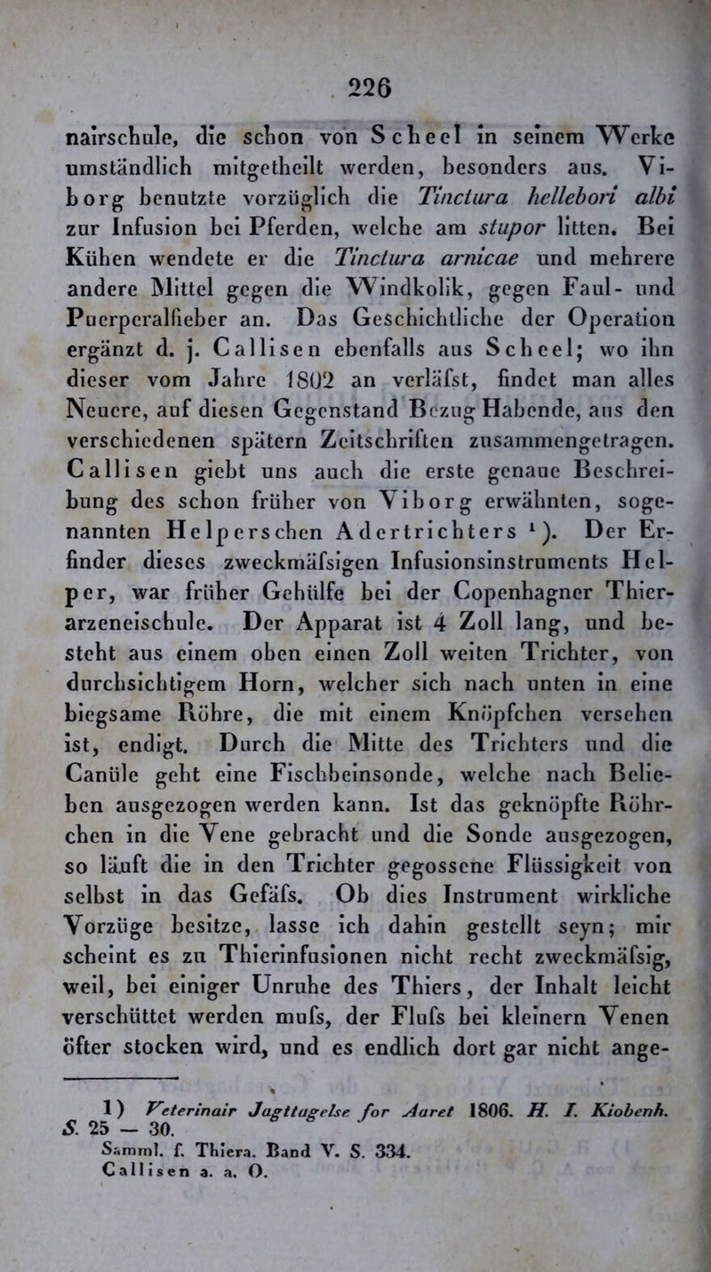 nairschule, die sclion von Scheel In seinem Werke umständlich mitgetheilt werden, besonders aus. VI- borg benutzte vorzüglich die Tinciara hellehon albi zur Infusion bei Pferden, welche am stupor litten. Bei Küben wendete er die Tinctura arnicae und mehrere andere Mittel gegen die Windkolik, gegen Faul- und Puerperalfieber an. Das Geschichtliche der Operation ergänzt d. j. Cal Ilsen ebenfalls aus Scheel; wo ihn dieser vom Jahre 18U2 an verläfst, findet man alles Neuere, auf diesen Gegenstand Bezug Habende, aus den verschiedenen spätem Zeitschriften zusammengetragen. Callisen gleht uns auch die erste genaue Beschrei- bung des schon früher von Yiborg erwähnten, soge- nannten Helperschen Adertrichters ^). Der Er- finder dieses zweckmäfslffen Infusionsinstruments Hel- per, war früher Gehülfe bei der Copenhagner Thier- arzeneischule. Der Apparat ist 4 Zoll lang, und be- steht aus einem oben einen Zoll weiten Trichter, von durchsichtigem Horn, welcher sich nach unten In eine biegsame Röhre, die mit einem Knöpfchen versehen ist, endigt. Durch die Mitte des Trichters und die Canüle geht eine Fischbeinsonde, welche nach Belie- ben ausgezogen werden kann. Ist das geknöpfte Röhr- chen in die Vene gebracht und die Sonde ausgezogen, so lä,uft die in den Trichter gegossene Flüssigkeit von selbst in das Gefäfs. Oh dies Instrument wirkliche Vorzüge besitze, lasse Ich dahin gestellt seyn; mir scheint es zu Thierinfusionen nicht recht zweckmäfsig, weil, hei einiger Unruhe des Thiers, der Inhalt leicht verschüttet werden mufs, der Flufs hei kleinern Venen öfter stocken wird, und es endlich dort gar nicht ange- % 1) Veterinair Jasttageise for Aaret 1806. H. I. Kiobenh. S. 25 - 30. s ^ j Sanrnil. f. TKiera. Band V. S. 334. Callisen a. a. O.