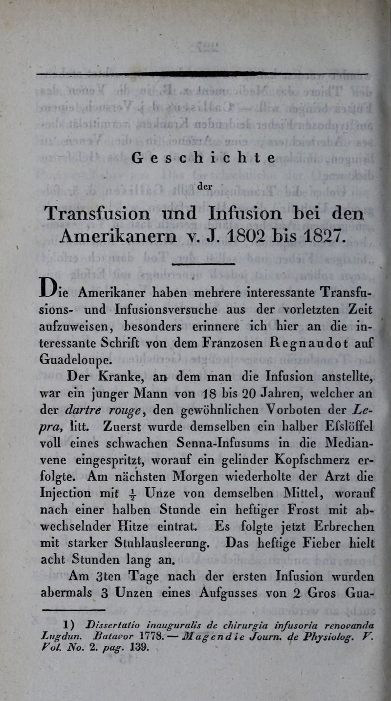 Geschichte der Transfusion und Infusion bei den Amerikanern v. J. 1802 bis 1827. Die Amerikaner haben mehrere interessante Transfn- sions- und Infusionsversnche aus der vorletzten Zeit aufzuweisen, besonders erinnere icb hier an die in- teressante Schrift von dem Franzosen Regnaudot auf Guadeloupe. Der Kranke, an dem man die Infusion anstellte, war ein junger Mann von 18 bis 20 Jahren, welcher an der dartre rouge^ den gewöhnlichen Vorboten der Le- pra, litt. Zuerst wurde demselben ein halber Efslöffel voll eines schwachen Senna-Infusums in die Median- vene eingespritzt, worauf ein gelinder Kopfschmerz er- folgte. Am nächsten Morgen wiederholte der Arzt die Injection mit \ Unze von demselben Mittel, worauf nach einer halben Stunde ein heftiger Frost mit ab- wechselnder Hitze eintrat. Es folgte jetzt Erbrechen mit starker Stuhlausleerung. Das heftige Fieber hielt acht Stunden lang an. Am 3ten Tage nach der ersten Infusion wurden abermals 3 Unzen eines Aufgusses von 2 Gros Gua- 1) Dissertatio inauguralis de chirurgia infusoria renovanda Lvgdun. ßatavor 1778. — ßlagendie Journ. de Physiolog. V.