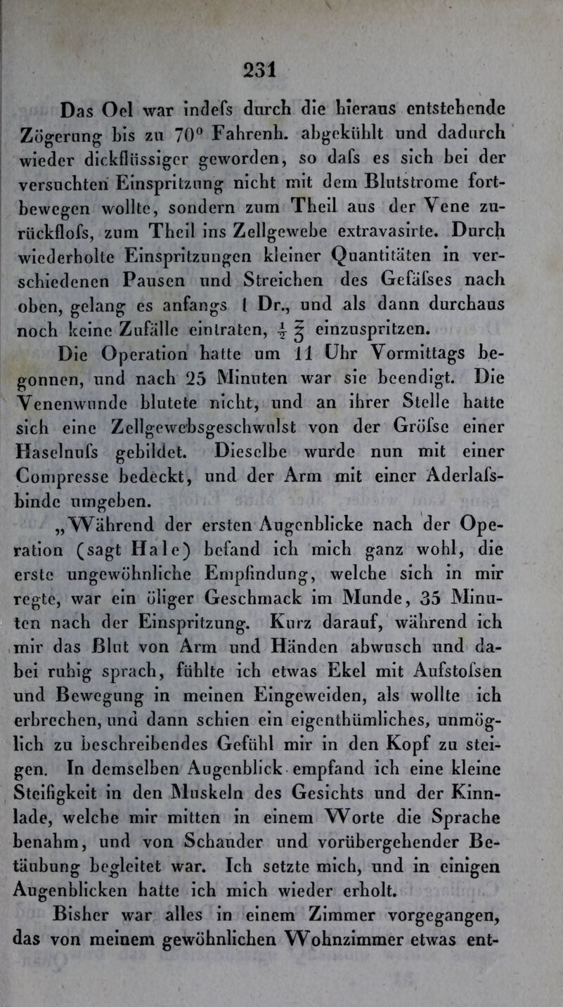 Das Ocl war indefs durch die hieraus entstehende Zögerung bis zu 70” Fahrenh. ahgekiihlt und dadurch wieder dickflüssiger geworden, so dafs es sich bei der versuchten Einspritzung nicht mit dem Bliitstrome fort- bewegen wollte, sondern znm Theil aus der Vene zu- rückflofs, znm Theil ins Zellgewebe extravasirte. Durch wiederholte Einspritzungen kleiner Quantitäten in ver- schiedenen Pausen und Streichen des Gefäfses nach oben, gelang es anfangs l Dr., und als dann durchaus noch keine Zufälle einlraten, 4 § einzuspritzen. Die Operation hatte um 11 ühr Vormittags be- gonnen, und nach !25 Minuten war sie beendigt. Die Venenwnndc blutete nicht, und an ihrer Stelle hatte sich eine Zellgewcbsgeschwulst von der Gröfse einer Haselnufs gebildet. Dieselbe wurde nun mit einer Compresse bedeckt, und der Arm mit einer Aderlafs- hindc umgehen. „Während der ersten Augenblicke nach der Ope- ration (sagt Haie) befand ich mich ganz wohl, die erste ungewöhnliche Empfindung, welche sich in mir regte, war ein öliger Geschmack im Munde, 35 Minu- ten nach der Einspritzung. Kurz darauf, während ich ,mir das filut von Arm und Händen abwusch und da- bei ruhig sprach, fühlte ich etwas Ekel mit Aufstolsen und Bewegung in meinen Eingeweiden, als wollte ich erbrechen, und dann schien ein eigenthümliches, unmög- lich zu beschreibendes Gefühl mir in den Kopf zu stei- gen. In demselben Augenblick empfand ich eine kleine Steifigkeit in den Muskeln des Gesichts und der Kinn- lade, welche mir mitten in einem Worte die Sprache benahm, und von Schauder und vorübergehender Be- täubung begleitet war. Ich setzte mich, und in einigen Augenblicken hatte ich mich wieder erholt. Bisher war alles in einem Zimmer vorgegangen, das von meinem gewöhnlichen Wohnzimmer etwas ent-