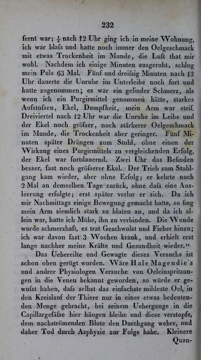 fernt war; ^ nach 12 Uhr ging ich In meine Wohnung, ich war hiafs und hatte noch immer den Oelgeschmack mit etwas Trockenheit im Munde, die Luft that mir wohl. Nachdem ich einige Minuten ausgeruht, schlug mein Puls 63 Mal. Fünf und dreifsig Minuten nach 12 Uhr dauerte die Unruhe im Unterleibe noch fort und hatte zugenommen^ es war ein gelinder Schmerz, als wenn ich ein Purgirmittel genommen hätte, starkes Aufstofsen, Ekel, Dumpfheit, mein Arm war steif. Dreiviertel nach 12 Uhr war die Unruhe im Leihe und der Ekel noch gröfser, noch stärkerer Oelgeschmack im Munde, die Trockenheit aber geringer. Fünf Mi- nuten später Drängen zum Stuhl, ohne einen der AVirkung eines Purgirmittcls zu vergleichenden Erfolg, der Ekel war fortdauernd. Zwei Uhr das Befinden besser, fast noch gröfserer Ekel. Der Trieb zum Stuhl- gang kam wieder, aber ohne Erfolg; er kehrte noch 2 Mal an demselben Tage zurück, ohne dafs eine Aus- leerung erfolgte; erst später verlor er sich. Da Ich mir Nachmittags einige Bewegung gemacht hatte, so fing mein Arm ziemlich stark zu bluten an, und da Ich al- lein war, hatte ich Mühe, ihn zu verbinden. Die Wunde wurde schmerzhaft, es trat Geschwulst und Fieber hinzu; ich war davon fast 3 W^ochen krank, und erhielt erst lange nachher meine Kräfte und Gesundheit wieder. Das Uehereilte und Gewagte dieses Versuchs ist schon oben gerügt worden. Wäre Haie Magendle’s und andrer Physiologen Versuche von Oeleinsprltzun- gen in die Venen bekannt geworden, so würde er ge- wufst haben, dafs selbst das einfachste mildeste Ocl, in den Kreislauf der Thiere nur in einer etwas bedeuten- den Menge gebracht, hei seinem Uebergange in die Capillargefäfse hier hängen bleibe und diese verstopfe, dem nachströmenden Blute den Durchgang wehre, und daher Tod durch Asphyxie zur Folge habe. Kleinere Quan-