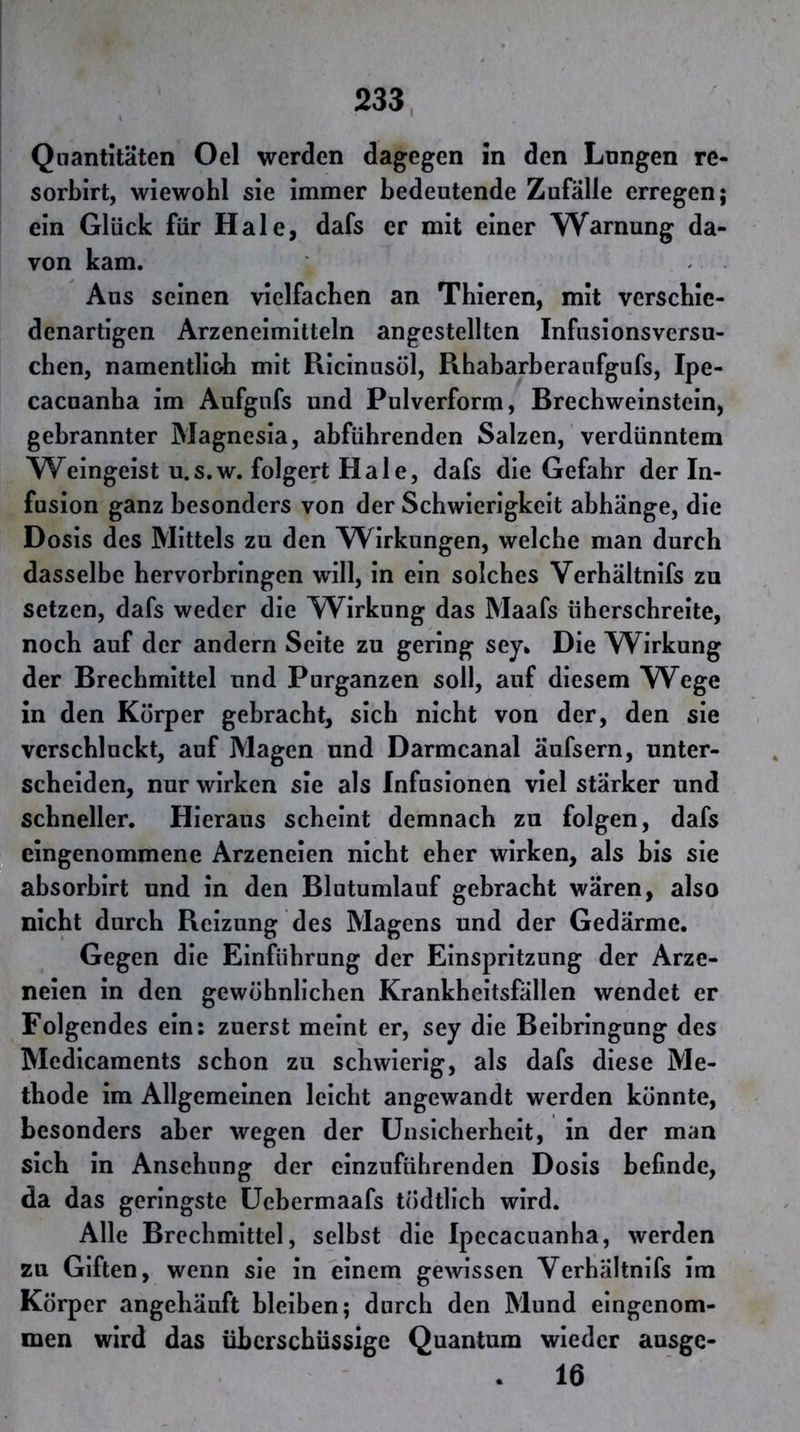 Quantitäten Oel werden dagegen in den Lnngen re- sorbirt, wiewohl sie immer bedeutende Zufälle erregen; ein Glück für Haie, dafs er mit einer Warnung da- von kam. Aus seinen vielfachen an Tbieren, mit verschie- denartigen Arzeneimitteln angestellten Infusionsversu- chen, namentlich mit Ricinusöl, Rbabarberaufgufs, Ipe- cacuanha im Aufgufs und Pulverform, Brechweinstein, gebrannter Magnesia, abführenden Salzen, verdünntem Weingeist u.s.w. folgert Haie, dafs die Gefahr der In- fusion ganz besonders von der Schwierigkeit abhänge, die Dosis des Mittels zu den Wirkungen, welche man durch dasselbe hervorbringen will, in ein solches Verhältnifs zu setzen, dafs weder die W^irkung das Maafs überschreite, noch auf der andern Seite zu gering sey* Die Wirkung der Brechmittel und Purganzen soll, auf diesem YV^ege in den Körper gebracht, sich nicht von der, den sie verschluckt, auf Magen und Darmcanal äufsern, unter- scheiden, nur wirken sie als Infusionen viel stärker und schneller. Hieraus scheint demnach zu folgen, dafs eingenommene Arzeneien nicht eher wirken, als bis sie absorbirt und in den Blutumlauf gebracht wären, also nicht durch Reizung des Magens und der Gedärme. Gegen die Einführung der Einspritzung der Arze- neien in den gewöhnlichen Krankheitsfällen wendet er Folgendes ein: zuerst meint er, sey die Beibringung des Medicaments schon zu schwierig, als dafs diese Me- thode im Allgemeinen leicht angewandt werden könnte, besonders aber wegen der Unsicherheit, in der man sich in Ansehung der cinzufübrenden Dosis befinde, da das geringste üebermaafs tödtlicb wird. Alle Brechmittel, selbst die Ipecacuanba, werden zu Giften, wenn sie in einem gewissen Verhältnifs im Körper angehäuft hleiben; durch den Mund eingenom- men wird das überschüssige Quantum wieder ausge- . 16