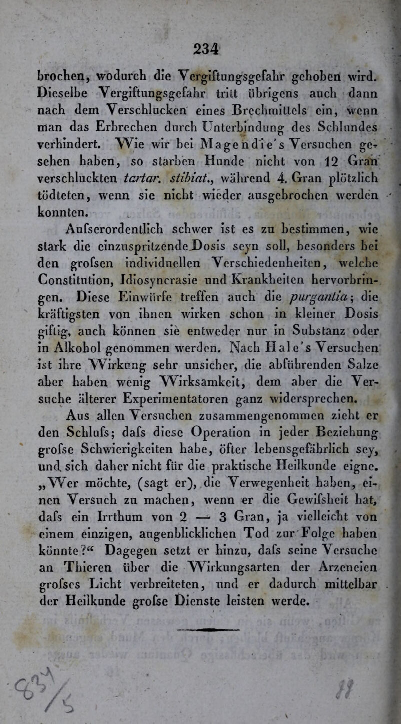 brochen, wodurch die Vergiftungsgefalir gehoben wird. Dieselbe Vergiftungsgefahr tritt übrigens auch dann nach dem Verschlucken eines Brechmittels ein, wenn man das Erbrechen durch Unterbindung; des Schlundes verhindert. Wie wir bei Magend'ie’s Versuchen ge» sehen haben, so starben Hunde nicht von 12 Gran verschluckten tartar, stibiat,, während 4. Gran plötzlich tödteten, wenn sie nicht wieder ausgebrochen werden konnten. Aufserordentlich schwer ist es zu bestimmen, wie stark die einzuspritzende.Dosis seyn soll, besonders bei den grofsen individuellen Verschiedenheiten, welche Constitution, Jdiosyncrasie und Krankheiten hervorbrin- gen. Diese Einwürfe treffen auch die purganiia'^ die kräftigsten von ihnen wirken schon in kleiner Dosis giftig, auch können sie entweder nur in Substanz oder in Alkohol genommen werden. Nach Hale’s Versuchen ist ihre Wirkung sehr unsicher, die abführenden Salze aber haben wenig Wirksamkeit, dem aber die Ver- suche älterer Experimentatoren ganz widersprechen. Aus allen Versuchen zusammengenommen zieht er den Schlufs; dafs diese Operation in jeder Beziehung grofse Schwierigkeiten habe, öfter lebensgefährlich sey, und sich daher nicht für die praktische Heilkunde eigne. „Wer möchte, (sagt er), .die Verwegenheit haben, ei- nen Versuch zu machen, wenn er die Gewifsheit hat, dafs ein Irrthum von 2 — 3 Gran, ja vielleicht von einem einzigen, augenblicklichen Tod zur'Folge haben könnte Dagegen setzt er hinzu, dafs seine Versuche an Thieren über die Wirkungsarten der Arzenelen grofscs Licht verbreiteten, und er dadurch mittelbar der Heilkunde grofse Dienste leisten werde. 3