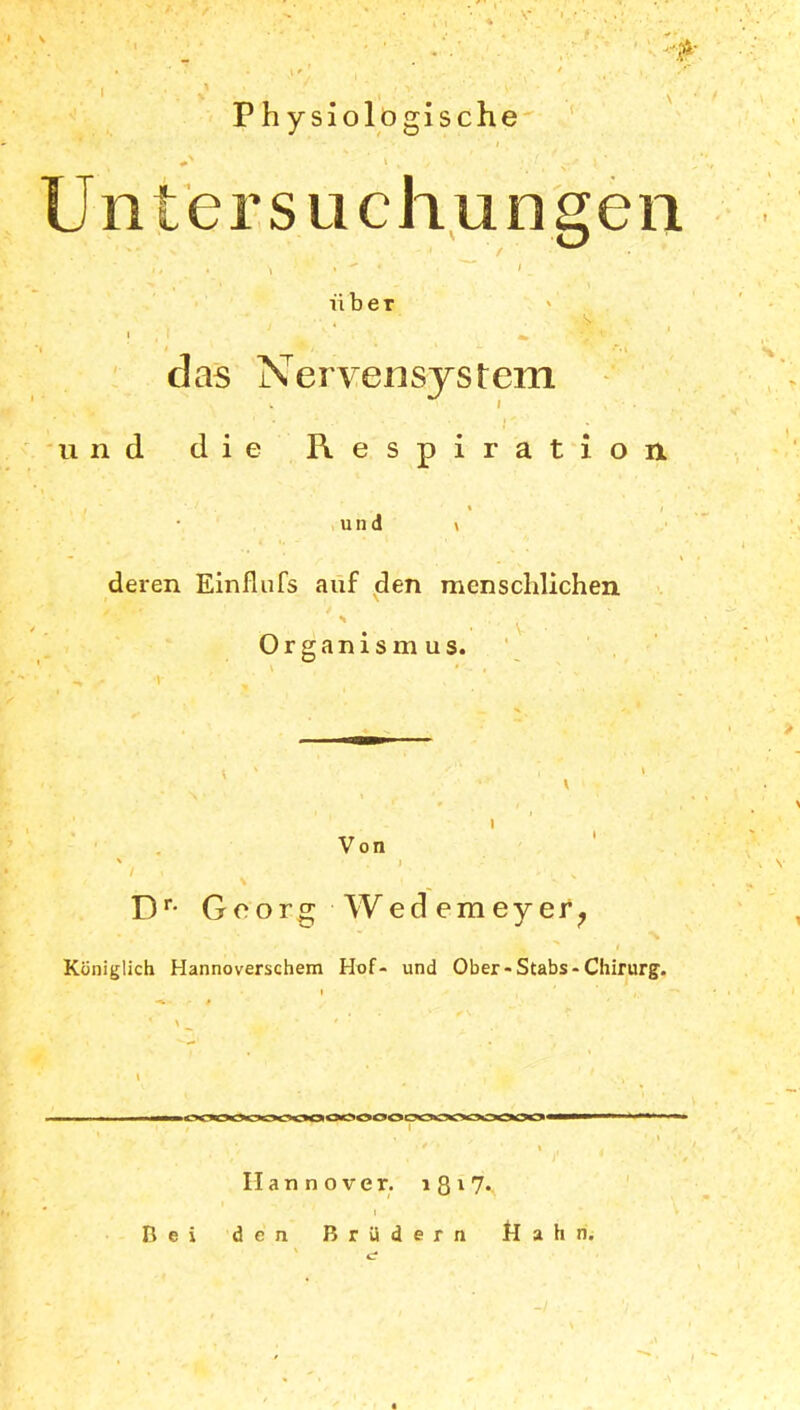 '“Pr • ' U l' ! , * ' , ^ P h ysiolögische / \ , , : f y' l\ Untersuchungen • * . ^ •  * ' / über v !,i ‘ , . •>* das Nervensystem ■ • • r - ■ . und die Respiration. \ j ' % ' und » deren Einflufs auf den menschlichen s . .' , Organismus. Von Dr- Georg Wedemeyer? , % i Königlich Hannoverschem Hof- und Ober-Stabs-Chirurg. Hannover. 1 8 * 1 7* I Bei den Brüdern Hahn. I