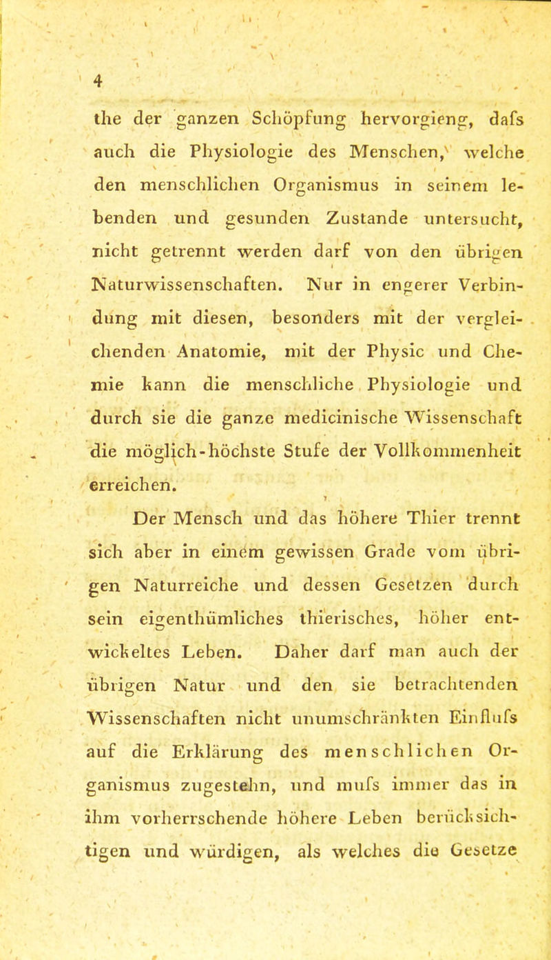 the der ganzen Schöpfung hervorgieng, dafs auch die Physiologie des Menschen,' welche den menschlichen Organismus in seinem le- benden und gesunden Zustande untersucht, nicht getrennt werden darf von den übrigen Naturwissenschaften. Nur in engerer Verbin- I - düng mit diesen, besonders mit der verglei- chenden Anatomie, mit der Physic und Che- mie kann die menschliche Physiologie und durch sie die ganze medicinische Wissenschaft die möglich-höchste Stufe der Vollkommenheit erreichen. 1, i. Der Mensch und das höhere Thier trennt sich aber in einem gewissen Grade vom übri- gen Naturreiche und dessen Gesetzen durch sein eigenthümliches thierisches, höher ent- wickeltes Leben. Daher darf man auch der übrigen Natur und den sie betrachtenden Wissenschaften nicht unumschränkten Einflufs auf die Erklärung des menschlichen Or- ganismus zugestehn, und mufs immer das in ihm vorherrschende höhere Leben berücksich- tigen und würdigen, als welches die Gesetze /