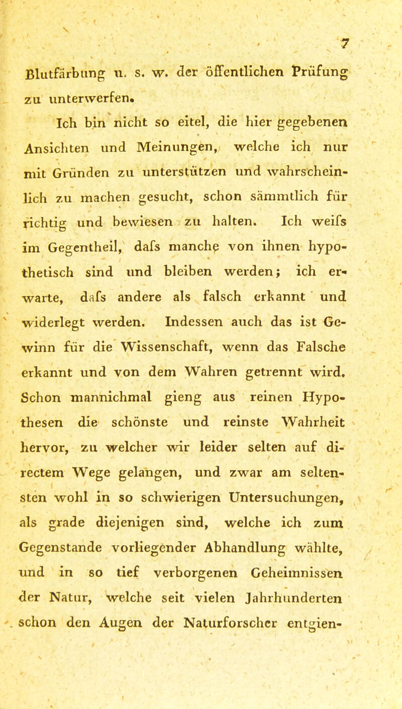 Blutfärbung u. s. w. der öffentlichen Prüfung zu unterwerfen* Ich bin nicht so eitel, die hier gegebenen Ansichten und Meinungen, welche ich nur • > * , mit Gründen zu unterstützen und wahrschein- lich zu machen gesucht, schon sämmtlich für richtig und bewiesen zu halten. Ich weifs im Gegentheil, dafs manch? von ihnen hypo- thetisch sind und bleiben werden; ich er- warte, dafs andere als falsch erkannt und widerlegt werden. Indessen auch das ist Ge- winn für die Wissenschaft, wenn das Falsche erkannt und von dem Wahren getrennt wird. Schon mannichmal gieng aus reinen Hypo- thesen die schönste und reinste Wahrheit hervor, zu welcher wir leider selten auf di- , '' ' ' i r rectem Wege gelangen, und zwar am selten- 1 ‘ t sten wohl in so schwierigen Untersuchungen, als grade diejenigen sind, welche ich zum Gegenstände vorliegender Abhandlung wählte, und in so tief verborgenen Geheimnissen der Natur, welche seit vielen Jahrhunderten schon den Augen der Naturforscher entgien-