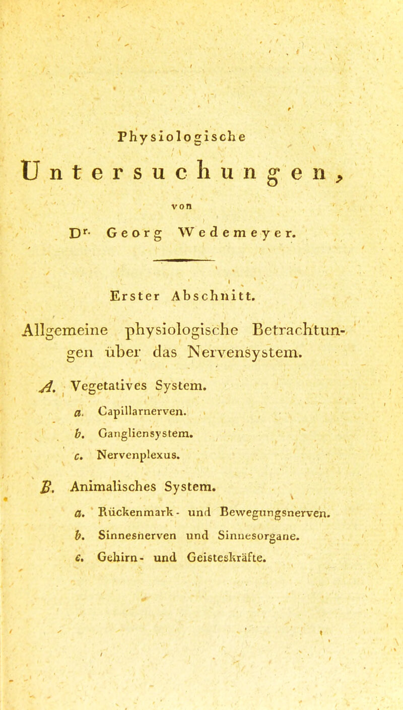 / Physiologische : \ ' ' Untersuchungen, ' * - * » i von * ■ > Dr- Georg Wedemeyer. i i 7 . . , » *- * Erster Abschnitt. * . ' t „ ^ | , * . • , Allgemeine physiologische Betrachtun- gen über das Nervensystem. Vegetatives System. ' V f I Capillarnerven. b. Gangliensystem. c. Nervenplexus. Animalisches System. \ a. Rückenmark- und Bewegungsnerven. b. Sinnesnerven und Sinnesorgane. €. Gehirn- und Geisteskräfte. « /