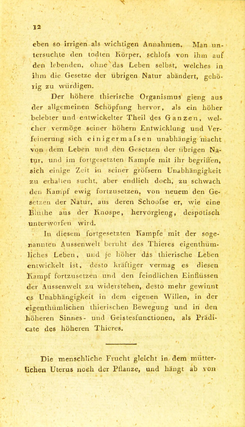 eben so irrigen als wichtigen Annahmen. Man un- tersuchte den todten Körper, schlofs von ihm auf den lebenden, ohne das Leben selbst, welches in I ihm die Gesetze der übrigen Natur abändert, gehö- rig zu würdigen. Der höhere thierische Organismus gieng aus der allgemeinen Schöpfung hervor, als ein höher belebter und entwickelter Theil des Ganzen, wel- cher vermöge seiner höhern Entwicklung und Ver- feinerung sich einigerraafsen unabhängig macht von dem Leben und den Gesetzen der übrigen Na- tur, und im fortgesetzten Kampfe mit ihr begriffen, eich einige Zeit in seiner gröfsern Unabhängigkeit zu erhalten sucht, aber endlich doch, zu schwach den Kampf ewig fortzusetzen, von neuem den Ge- setzen der Natur, aus deren Schoofse er, wie eine _ • » Blmhe aus der Knospe, hervorgieng, despotisch unterworfen wird. In diesem fortgesetzten Kampfe mit der soge- nannten Aussenvvelt beruht des Thieres eigenthüm- liches Leben, und je höher das thierische Leben entwickelt ist, desto kräftiger vermag es diesen Kampf fortzusetzen und den feindlichen Einflüssen der Aussenwelt zu widerstehen, desto mehr gewinnt cs Unabhängigkeit in dem eigenen Willen, in der eigenthiimliehen thierisehen Bewegung und in den höheren Sinnes- und Geistesfunctionen, als Prädi- i cate des höheren Thieres. Die menschliche Frucht gleicht in dem mütter- lichen Uterus noch der Pflanze, und hängt ab von