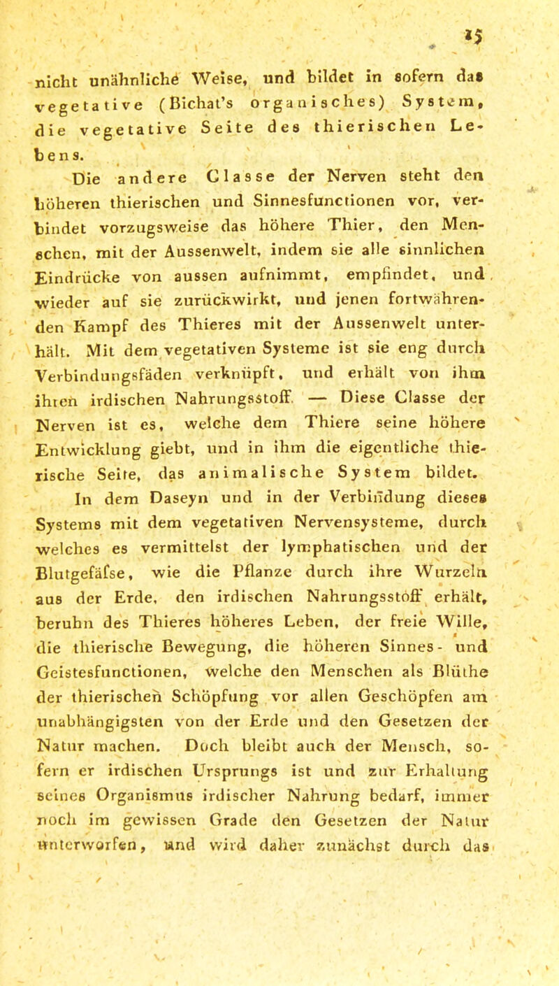 *5 nicht unähnliche Weise, und bildet in sofern da« vegetative (Bichat’s organisches) System, die vegetative Seite des thierisclien Le- bens. Die andere Classe der Nerven steht den höheren thierisclien und Sinnesfunctionen vor, ver- bindet vorzugsweise das höhere Thier, den Men- schen, mit der Aussenwelt, indem sie alle sinnlichen Eindrücke von aussen aufnimmt, empfindet, und ■wieder auf sie zurückwirkt, und jenen fortwähren- den Kampf des Thieres mit der Aussenwelt unter- hält. Mit dem vegetativen Systeme ist sie eng durch Vevbindungsfäden verknüpft, und erhält von ihm ihten irdischen Nahrungsstoff — Diese Classe der Nerven ist es, welche dem Thiere seine höhere Entwicklung giebt, und in ihm die eigentliche thie- rische Seite, das animalische System bildet. In dem Daseyn und in der Verbindung diese» Systems mit dem vegetativen Nervensysteme, durch welches es vermittelst der lymphatischen und der Blutgefäfse, wie die Pflanze durch ihre Wurzeln aus der Erde, den irdischen Nahrungsstöff erhält, beruhn des Thieres höheres Leben, der freie Wille,  a die tliierische Bewegung, die höheren Sinnes - und Geistesfunctionen, welche den Menschen als ßlülhe der thierisclien Schöpfung vor allen Geschöpfen am unabhängigsten von der Erde und den Gesetzen der Natur machen. Doch bleibt auch der Mensch, so- fern er irdischen Ursprungs ist und zur Erhaltung seines Organismus irdischer Nahrung bedarf, immer noch im gewissen Grade den Gesetzen der Natur unterworfen, und wird daher zunächst durch das ' . _ ✓ ' • '
